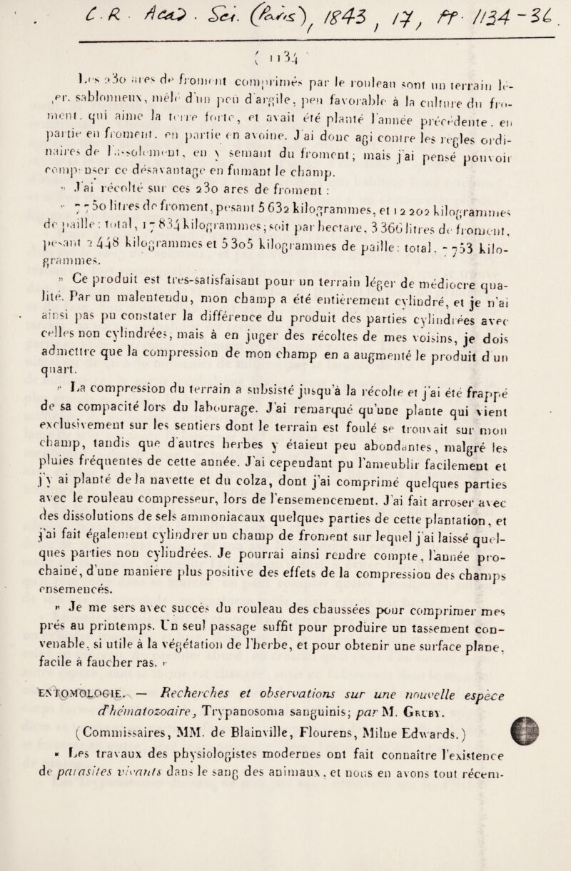 CR ■ A&O . (fks.s.') /g4$ ^ /y, ff. //$4 -Si { i.34 ' l.i * ?3o fii-ps d*> froiMM.l comiiriniés par le rouleau sont un terrain 1<- ,er. sablonneux, méb' d'un peu d'argile, peu favorable à la culture du fre¬ inent. qui aime la terre forte, et avait été planté l’année précédente, en partie en froment, en partie en avoine. J ai donc agi contre les réglés ordi¬ naires de l'assolement, en y semant du froment, mais j'ai pensé pouvoir eompi user ce désavantage en fumant le champ.  J ai récolté sur ces 2 3o ares de froment : ” 7 T 5o ,ilre? dfl Moment, pesant 5 63a kilogrammes, et t a 202 kilogrammes de paille: total, 1 7 834 kilogrammes ; soit par hectare. 3 36G litres de froment. pe-ant 2 448 kilogrammes et 5 3o5 kilogrammes de paille: total. -753 kilo- grammes. ‘ ' Ce produit est ties-*atisfaisaut pour un terrain léger de médiocre qua- lite. Par un malentendu, mon champ a été entièrement cylindre, et je n'ai alr si pas pu constater la différence du produit des parties cylindrées avec celles non cylindrées, mais à en juger des récoltes de mes voisins, je dois admettre que la compression de mon champ en a augmenté le produit d un quart. >■ La compression du terrain a subsisté jusqua la récolle et j'ai été frappé de sa compacité lors du labourage. J'ai remarqué qu’une plante qui vient exclusivement sur les sentiers dont le terrain est foulé se trouvait sur mon champ, tandis que d autres herbes y étaient peu abondantes, malgré les pluies fréquentes de cette année. J ai cependant pu l’ameublir facilement et .1} ^ planté delà na^tte et du colza, dont j ai comprimé quelques parties avec le rouleau compresseur, lors de l’ensemencement. J’ai fait arroser avec ries dissolutions de sels ammoniacaux quelque* parties de cette plantation. et j'ai fait également cylindrer uu champ de froment sur lequel j ai laissé quel¬ ques parties non cylindrées. Je pourrai ainsi rendre compte, l'année pro¬ chaine, d une maniéré plus positive des effets de la compression des champs ensemencés. ” Je nie sers avec succès du rouleau des chaussées pour comprimer mes prés au printemps. Ld seul passage suffit pour produire un tassement con¬ venable, si utile à la végétation de l'herbe, et pour obtenir une surface pîaoe. facile à faucher ras. >* entomologie. — Recherches et observations sur une nouvelle espèce dhématozoaire, Trypanosoma sanguinis; par M. Grlby. (Commissaires, MM. de Blainville, Flourens, Milne Edwards.) « Les travaux des physiologistes modernes ont fait connaître l’existence de parasites vivants dans le sang des animaux, et nous en avons tout récem-