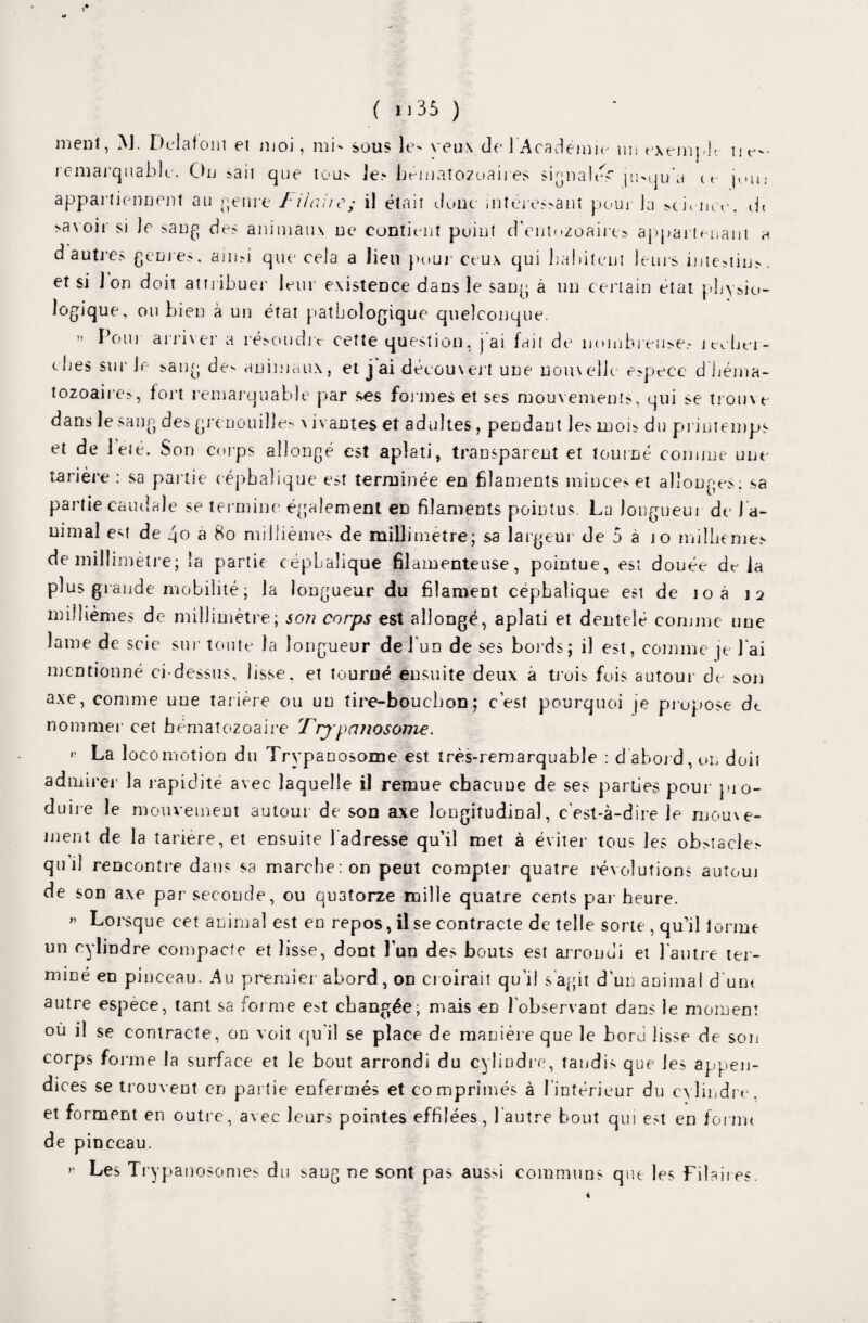 ( i ]35 ) menl, M. Delafont et njoi , mi' sous le' veux de l'Académie un exemple ii^- remarquable. Ou sait que tou> le? hématozoaires signale? )u>qu'a ce jun appartiennent au Retire f liait e; il était donc mtéres?anî pour la >chnee. dt >a\oii si le sang des animaux ne contient point d'entozoaire? appartenant a d autres genres, ain>i que cela a lieu pour ceux qui habitent leurs intestin?, et si J on doit attribuer leur existence dans le sang a un certain état pby?io- logique, ou bien à un état pathologique quelconque. » Pour arriver a résoudre cette question, ] ai fait de nombreuse? jt-cher- ches sur le sang de* animaux, et j ai découvert une nouvelle e>peee d'héma¬ tozoaires, fort remarquable par ses formes et ses mouvements, qui se trouve dans le sang des grenouille' \ ivautes et adultes , pendant le? moi? du printemps et de leié. Son corps allongé est aplati, transparent et tourné comme une tarière : sa partie céphalique est terminée en filaments minces et allonges; sa partie caudale se termine également en filaments pointus. La longueur de J a- nimal est de éjo a 80 millièmes de millimétré; sa largeur de 5 a jo millièmes de millimètre; la partie céphalique filamenteuse, pointue, est douée delà plus gra nde mobilité ; la longueur du filament céphalique est de loà \ï millièmes de millimètre; son corps est allongé, aplati et dentelé comme nue lame de scie sur tonte la longueur de l'un de ses bords; il est, comme je J'ai mentionné ci-dessus, lisse, et tourné ensuite deux à trois fois autour de son axe, comme une tarière ou un tire-bouchon; cest pourquoi je propose de nommer cet hématozoaire Frjpcuiosome. '' La locomotion du Trypanosome est très-remarquable ; d'abord, on doit admirer la rapidité avec laquelle il remue chacune de ses parties pour pro¬ duire le mouvement autour de son axe longitudinal, c'est-à-dire le mouve¬ ment de la tariere, et ensuite 1 adresse qu’il met à éviter tous les ob?tacle? qui] rencontre dans sa marche: on peut compter quatre révolutions autoui de son axe par seconde, ou quatorze mille quatre cents par heure. » Lorsque cet animal est en repos, il se contracte de telle sorte , qu’il forme un cylindre compacte et lisse, dont l’un des bouts est arrondi et l'autre ter¬ miné en pinceau. Au premier abord, on croirait qu'il s agit d’un animal d'une autre espece, tant sa forme est changée; mais eD l'observant dans le moment où il se contracte, on voit qu'il se place de manière que le boru lisse de son corps forme la surface et le bout arrondi du cylindre, tandis que les appen¬ dices se trouvent en partie enfermés et comprimés à l'intérieur du cylindre, et forment en outre, avec leurs pointes effilées, l'autre bout qui est en forint de pinceau. >' Les Trypanosomes du ?aug ne sont pas aussi communs que les Tdaires.