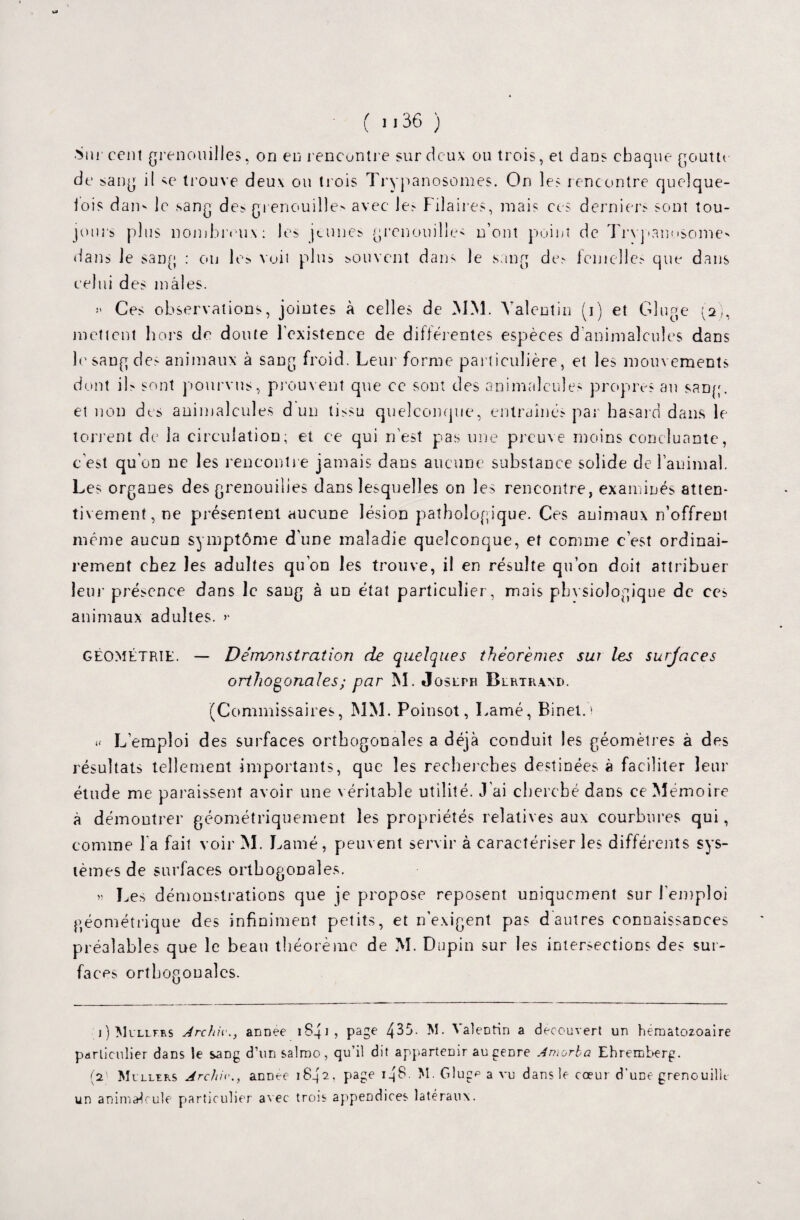 ( 1136 ) .Sur cent grenouilles, on en rencontre sur deux ou trois, et dans chaque goutte de sang il se trouve deux ou trois Trypanosomes. On les rencontre quelque- lois dam le .sang de;, grenouilles avec le; Fiîaires, mais ces derniers sont tou¬ jours plus nombreux: les jeunes grenouilles n’ont point de Trypanosome^ dans le sang : ou les voit plus souvent dans le sang de; femelle; que dans celui des mâles. >» Ces observations, jointes à celles de MM. Valentin (i) et Gluge (2), mettent hors de doute l’existence de différentes espèces d animalcules dans le sang des animaux à sang froid. Leur forme particulière, et les mouvements dont il; sont pourvus, prouvent que ce sont des animalcules propres an sang, et non des animalcules d un tissu quelconque, entraînés par hasard dans le torrent de la circulation; et ce qui n’est pas une preuve moins concluante, c’est qu’on ne les rencontre jamais dans aucune substance solide de l’animal. Les organes des grenouilles dans lesquelles on les rencontre, examinés atten¬ tivement, ne présentent aucune lésion pathologique. Ces animaux n’offrent même aucun symptôme d’une maladie quelconque, et comme c’est ordinai¬ rement chez les adultes qu’on les trouve, il en résulte qu’on doit attribuer leur pré^nce dans le sang à un état particulier, mais physiologique de ces animaux adultes. >• GÉOMÉTRIE. — Démonstration de quelques théorèmes sur les surjaees orthogonales ; par M. Joslpr Blrtraad. (Commissaires, MM. Poinsot, Lamé, Binet. ' u L’emploi des surfaces orthogonales a déjà conduit les géomètres à des résultats tellement importants, que les recherches destinées à faciliter leur étude me paraissent avoir une véritable utilité. J'ai cherché dans ce Mémoire à démontrer géométriquement les propriétés relatives aux courbures qui, comme la fait voir M. Lamé, peuvent servir à caractériser les différent s sys¬ tèmes de surfaces orthogonales. » Les démonstrations que je propose reposent uniquement sur l'emploi géométrique des infiniment petits, et n’exigent pas d autres connaissances préalables que le beau théorème de M. Dupin sur les intersections des sur¬ faces orthogonales. i)Mullf.rs Jrcfiiv., anDee 1841 ? PaSe 4^5- M* ^aieDtin a découvert un hématozoaire particulier dans le saDg d’unsalroo, qu’il dit appartenir au genre Amorba Ehremberg. (2' Mullrrs Archiva anDee 1842. page 14G. M. Gluge a vu dans le cœur d'une grenouille un animalcule particulier avec trois appendices latéraux.