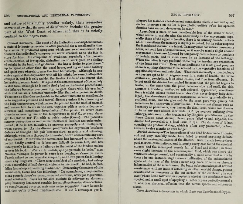 and nature of this highly peculiar malady, their researches- serve to show that its area of distribution includes the greater- part of the West Coast of Africa, and that it is strictly confined to the negro race. Clinical characters.—The onset of the distinctive morbid phenomenon,, a state of lethargy or reverie, is often preceded for a considerable time by a series of prodromal symptoms which are so characteristic that those in the individual’s company are never deceived as to the fate in store for him. He complains of weakness, especially after consid¬ erable exertion, of low spirits, disinclination to work, pain or a feeling of weight in the head, and giddiness. He has a desire to give himself up to repose at other than the usual hours, seeking out some solitary and quiet spot wherein to pass the time half asleep. Although he may strive against that disposition with all his might he cannot altogether conquer it, and it is only amidst the livelier kinds of excitement that he is able to remain brisk. His gait at the commencement of the malady is still firm, although he is easily tired; but as the disease proceeds and the lethargy becomes overpowering, ho goes about with his eyes half shut and his walk becomes unsteady like that of a person in drink. There are no disorders noticeable in the other functions so considerable as to suggest a profound and mortal disease ; unless it be a lowering of the body temperature, which makes the patient feel the need of warmth and causes him to sit in the sun, together with a certain degree of slowness and sometimes irregularity of the .pulse. In severe cases- there is an evening rise of the temperature to 38-5° 0., or even above 390 0. (ioo° to 1020 F.), with a quick pulse (Corre). The patient’s sensoiy perceptions as well as his intellectual faculties are quite unim¬ paired ; if he is not talkative, he answers promptly and intelligently when spoken to. As the disease progresses his expression betokens dulness of thought; his gait becomes slow, uncertain and tottering,, although, when he is thoroughly interested, he can still execute any sort of movement. Meanwhile the somnolence has increased so much that he can hardly control it; it becomes difficult to rouse him, and not unfrequently he falls into a lethargy in the midst of the loudest noises or over his food. “ J’ai vu le malade, que je pressais de boire,” says Nicolas, “ essayer de porter le verre i\ sa bouche, et s’assoupir avant d’avoir acheve co mouvoment si simple ”; and Gore quotes the following remark by Ferguson: “ I have seen the subject of a case lying fast asleep with a mouthful of half-chewed victuals in his cheek ; he had, in fact, fallen fast asleep while eating his dinner.” Concerning the nature of this somnolence, Corre has the following: “ La somnolence, exceptionelle- ment poussee jusqu’au coma, rarement continue, n’est pas rigoureuse- ment constante. Tous les malades atteints de nclavane no dorment pas: beaucoup demeurent couches, les paupieres fernries, demi-occluses, ou compl^tement ouvertes, mais sans autro separation d’avec le monde exterieur qu’un profond indiflerentisme. II cst a remavquer que la. plupart des malades veritablement somnolents nient le sommeil quand on les interroge: on ne les a pas plutdt quittes qu’on les apercoit ‘etendus dans un coin de cour ou de case.” Apart from a more or loss considerable, loss of the sense of touch, which serves to explain also the uncertainty in the movements, espe- a °.f the Upper exfcremifcy> there is no sensory disorder notice- able. Sometimes the memory is slightly impaired, but in other respects the faculties of the mind are intact. In many cases convulsive movements •occur, without loss of consciousness, or it may,be merely slight choreic movements; these are followed by temporary contractures or paralysis otcertain parts, and in most cases by an increase of the lethargy. When the latter is veiy profound there may be involuntary evacuation of the fasces and urine. Even when the disease has made great progress there is nothing abnormal to be noticed in the vegetative functions of appetite, digestion and nutrition. The stools are mostly without colour, as they are apt to be in negroes even in a state of health; the urine contains no precipitate, is of clear colour, and free from albumen. It is not until the disease has reached its acme that the patient begins to waste; at the same time the pulse becomes slow and small, the skin assumes a dried-up, earthy, or ash-coloured appearance, sometimes there is slight cederna round the ankles (but never dropsy fully deve¬ loped), the drowsiness becomes continuous, increasing gradually to a profound coma, and life goes out for the most part very quietly but sometimes in a paroxysm of convulsions. Intercurrent disease, such as dysentery or pneumonia, may hasten the fatal issue, which would seem to be in any case almost inevitable. Of 179 negroes suffering from lethargy, who were under treatment by English practitioners on the Sierra Leone coast during eleven years (1846-50 and 1859-66), the •disease had proceeded to a fatal issue in 132. The duration of it (not counting the prodromal stage, which is often very protracted) is from three to twelve months or even longer. Morbid anatomy.—'The inspections of the dead bodies made hitherto, and not very carefully made, have failed to reveal anything definite •about the anatomical nature of the disease, Guerin made twenty-three post-mortem examinations, and in nearly every case found the cerebral sinuses and the meningeal vessels full of blood and dilated; in three cases slight increase of the cerebro-spinal fiuid, which was clear; the ventricles always normal, and occasionally a small amount of serum in them; in one instance slight serous infiltration of the subarachnoid space at the base of the brain; never any trace of acute or chronic inflammation of the membranes ; the brain-substance always of normal consistence, with no trace of softening or other morbid change, puncta cruenta seldom numerous in the cut surface of the cerebrum; in one case (where death followed an apoplectic stroke) the membranes much injected and a small spot of apoplexy, all other organs perfectly normal; in one case dropsical effusion into the serous spaces and subserous tissue. Corre describes a dissection in which there was likewise much hyper.