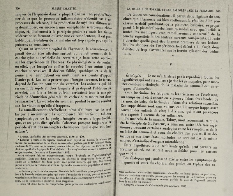 uniques de l’hypnosie dans la plupart des cas : on peut s’eton- ner de ce qne le processus inflammatoire n’aboulit pas a un processus de sclerose, a la production de myelites diffuses ou systematiques, ou encore ii une enceplialite sclerosique chro- ni(pie, et, finalement a la paralysie generale; rnais les tissus sclereux ne se formant qu’avec une extreme lcnteur, il est pro¬ bable que revolution de la maladie est trop rapide pour qu’ils puissent se constituer. Quant au symptdme capital de l’bypnosie, la somnolence, il parait devoir etre attribue surtout au ramollissement de la couche giise superficielle du cervelet : je base cette opinion sur les experiences de Flourens. Ce physiologisle a demontre, en effet, que lorsqu’on enleve le cervelet a un animal, par couches successives, il devient faible, apathique et a de la peine a se lenir debout en multipliant ses points d’appui. D’autrc part, Luciani a prouve que I’energie nerveuse, le tonus, depend de Taction continue du cervelet. Les animaux qui lui servaient de sujets et chez lesquels il pratiquait l’ablation du cervelet, une fois la lesion guerie, arrivaient tous a une pc- riode de denutrition generale, de cachexie, et mouraient dans le marasme1. La u*aladie du sommeil produit le raeme resultat sur les victimes qu’elle a frappees. Le ramollissement cerebelleux n’est d’ailleurs pas le seal facteur a incriminer : la somnolence fait parlie du tableau symptomatique de la pachymeningite cervicale hypertrophi- que, et on peut dire qu’elle s’observe presque toujours a la periode d’etat des meningites chroniques, quelle que soil lc*'r nature 1 Grasset. Maladies du systeme nerveux, 188(5. p. 270. * Lorsquc j’ecrivais ces lignes, pendant moil sejour au Gabon, je n’avais p1* encore eu connaissance de la these remarquable publiee par le Dr Edouard lda,llj‘ raedccin de 2“ classe de la marine, ancien interne des bopitaui de Paris et de * cliniipie opbthalmologique de rildtel-Dieu : Le nerf nioleur oculaire continue r ses paralysies, Delabaye et Lecrosnier, 1886. . • Notre collegue fait un rapprochement entre I'hypnosie et 1'opbllialmop •-“S'* uucleaire. Dans ces deux affections, on observe la suppression lente cl rr*' duclle de la motilite des deux yeiix, avec ptosis modere, qui peut etre 'a par un elTort de la volonte.et avec iutegrile des muurements pupillaircs ct at modaleurs. Les lesions primitives des noyaux dissocies de la troisieme paire peuvent s * _ die a la lime de substance grise qui revel Paqueduc de Sylvius, puis au ventricule et meme au quatrierne. L'opbtlialmoplcgie s’accoinpagne alors de * pour, de la somnolence observee dans l’bypnosie. Il nous est done lacilc de comprendrc qu un processus anatomique mar.h*n‘e LA MALADIE DU SOMMEIL ET SES RAPPORTS AVEC LA PELLAGRE. 351 Dc toutes ces considerations, il parait done legitime de con¬ duce quo 1 hypnosie est bien reellement le resultat d’un pro¬ cessus irntalif persistant de la pie-mere bulbaire, se propa¬ geant a la pie-mere cerebelleuse et medullaire, quelquefois a toutes les meninges, avec ramollissement consecutif de la couche superficielle des centres nerveux sous-jacents. 11 reste a cbercher quelle peut etre la cause premiere de ces lesions, let, Iles donnees de I’experience font defaut : il s’agit done d pviter de trop s’aventurer sur le terrain glissant des deduc¬ tions. % c ■ V Etiologie. Je ne m’attarderai pas a reproduire toutes les hypotheses qui ont ete emises : je cite les principals, pour mon- trer combien letiologie de la maladie du sommeil est enve- loppee d obscurite. On a incrimine les fatigues et les tristesses de l’esclava^e au temps ou il etait encore en vigueur; l’abus des alcools, °de la noix de kola, du hachisch ; l’abus des relations sexuelles Les suppositions sont sans valeur, car l’hynopsie frappe assez souvent des erifants de cinq a dix ans, qui n’ont pu encore etre exposes a aucune de ces influences. Un medecin de la marine, Talmy, mort recemment, et qui a cte le disciple de M. Pasteur, a emis une autre idee tres Le- nieuse : trouvant certames analogies entre lessymptomes de°la maladie du sommeil et ceux du cholera des poules, il se de- mande si ces deux etats inorbides ne scraient pas de memo nature, c est-a-dire d’origine microbienne *. Cette hypothese, toute seduisante qu’elle peut paraitre au premier abord. ne saurait nous satisfaire pour les raisons que voici : Les analogies qui paraissent exister entre les symptdmes de hypnosie et ceux du cholera des poules ou typhus des vo- ons contraire, c’est-a-dire envahissant demblee les lames grimes du quatrieme Puis du troisieme ventricule, puisw gagner les noyaux dc la troisieme paire oil dans h Vdd°a 65 Sy'n,;tU'neS releV,-'S par,ois llu c6t6 do I’appareil oculairc yans la maladie du sommeil. c Comples rendus de l' Aco derate des sciences, 1880.