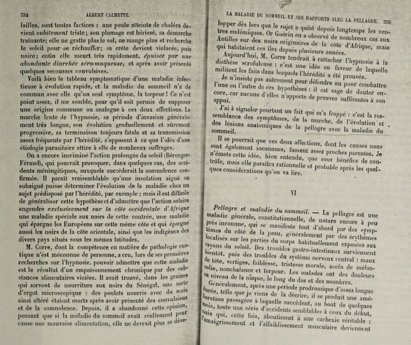 lailles, sont toutes factices : une poule atteinte tie cholera de- vient subitement trislc; son plumage est herisse, sa demarche trainante; elle ne gratle pluslc sol, ne mange plus ct recherche le soleil pour -se rechauffer; sa crele devient violacee, puis noire; enlin elle meurt tres rapidement, dpuisde par une abondantc diarrhde sero-muqueuse, et apres avoir presente quelques secousses convulsives. Voila hien le tableau symptomatique d’une maladie infec- tieuse a evolution rapide, et la maladie du sommeil n’a de commun avec elle qu’un seul symptdme, la torpeur! Ce n’est point assez, il me semble, pour qu’il soit permis de supposer une origiue commune ou analogue a ccs deux affections. La marche lente de fhypnosie, sa pcriode d’invasion generate* raent Ires longue, son evolution graduellement et surement progressive, sa terminaison toujours fatale et sa transmission assez frequcnte par fheredite, s’opposent a ce que 1’idee d’une eliologie parasitaire attire a elle de nombreux suffrages. On a encore incrimirie Taction prolongee du soleil (Berenger- Feraud), qui pourrait provoquer, dans quelques cas, des acci¬ dents meningitiques, auxquels sucecderait la somnolence con¬ firmee. II parait vraisemblable qu’une insolation aigue ou subaigue puisse determiner revolution de la maladie chez un sujet predispose par fheredite, par exemple ; mais il est difficile de generalise!1 cette hypotheseel d’admeltre que Taction solaire engendre exclusivement sur la cdte occidenlale d'Afrique une maladie speciale aux noirs de cette contrce, une maladie qui epargne les Europeens sur cette meme cote et qui epargne aussi les noirs de la cote orientale, ainsi que les indigenes des divers pays situes sous les memes latitudes. M. Corre, dont la competence en matiere de pathologic exo- tique n’est meconnue de personne, a cru, lors de ses premieres recherches sur 1’hypnosie. pouvoir admeltre que cette maladie est le resultat d’un empoisonnement chronique par des sub¬ stances alimentaires viciees. Il avait trouve, dans les gratnes qui servent de nourriture aux noirs du Senegal, une sorle d’ergot microscopique : des poulets nourris avec du ma,s ainsi altere etaient inorts apres avoir presente des convulsion8 et de la somnolence. Depuis, il a abandonne cette opinio, pensant que si la maladie du sommeil avait reellement p°ur cause une mauvaise alimentation, elle ne devrait plus se dc'C U nun. W so»»eil „ SES „APP0BTS A| £c u mitem treT^ G,S 8 ^ 1« ce, Antilles ■XSr.'.t?' de nombreus cas aux qui habitaient ces lies depuis iVlij8-' 6 3 ^ dAfr,(lue’ mais ^oTuiL i:ruf‘ira,'acher v^msk * '■ f T les faits dans coce. car aucune del.es n'apporte de pr^JrJZZ son 3embr„cS>l:lersyPlZsUndfnil|1',i ”'1 ^ ‘ e’es. la re, des lesions alEueTde la 7^ ^ ' •» - sommeil. 1 d» >“ P»«»gre avec h maladie du 4 VSS.ZoZ^ZZT causes nous n emets cette idee bien ent™ I * proches parentes. Je ‘rdle, mais elle panitra rationnelle eTprobable^nrfl * T ques considerations qu’on va lire. P P 63 queU VI Pellagre et maladie du. sommeil — fa n maladie generale, conslilulionnelle de nature e8' Pres inconnue, qui se manifeste tool T T® 3 peu fbmes du cdte de h np9„ • • . a )ord par des symp- wl'«. nonchalance et torpeur 'Lcs’nwlad *’ Td T nMi,'n' JssaSK?: > T‘. cede Ibis, aboufem Tune rad,eC:r M ut- matgrtssement et I'affaihlissement musculaire ZkZZ