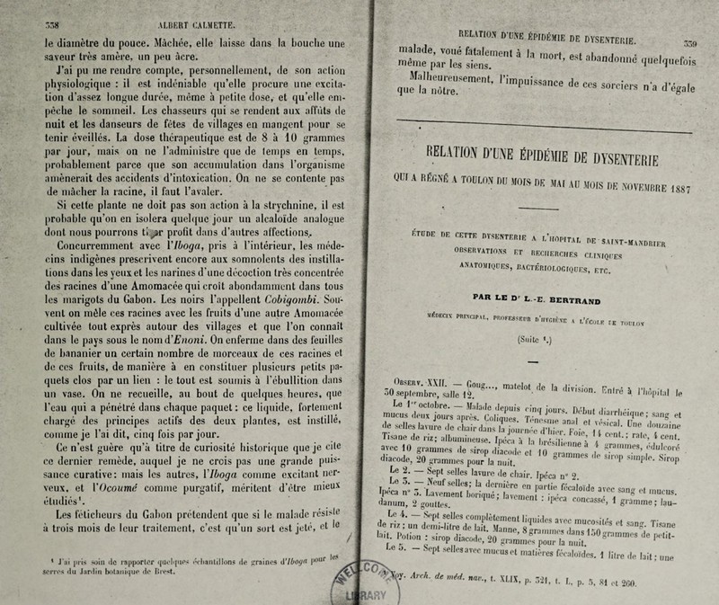 le diametre du pouce. M&chee, elle laisse dans la Louche une saveur tres amere, un peu acre. J’ai pu me rendre compte, personnellement, de son action physiologique : il est indeniable qu’elle procure une excita¬ tion d'assez longue durce, meme a petite (lose, et qu’elle om- peche le sommeil. Lcs chasseurs qui se rendent aux affuts de nuit et les danseurs de fetes de villages en mangent pour se tenir eveilles. La dose thcrapeutique est de 8 a 10 grammes par jour, mais on ne 1’administre que de temps en temps, probablement parce que son accumulation dans l’organisme amenerait des accidents d’intoxication. On ne se contcnte pas de macher la racine, il faut l’avaler. Si cetle plante ne doit pas son action a la strychnine, il est probable qu’on en isolera quelquc jour un alcaloide analogue dont nous pourrons ti jr profit dans d’autres affections.. Concurremment avec Ylboga, pris a l’interieur, les mede- cins indigenes prescrivent encore aux somnolents des instilla¬ tions dans les yeux et les narines d une decoction Ires concentree des racines d’une Amomacee qui croit abondamment dans tous les marigots du Gabon. Les noirs l’appellent Cobigombi. Sou- vent on m6le ces racines avec les fruits d’une autre Amomacee cultivee tout expres autour des villages et que 1’on connait dans le pays sous le nomd’Enoni. On enferme dans des fcuilles de bananier un certain nombre de morceaux de ces racines et de ces fruits, de maniere a en constiluer plusieurs petits pa- quets clos par un lien : le tout est soumis a 1’ebullition dans un vase. On ne recueille, an bout de quelques heures, que l’eau qui a penelre dans chaque paquet: ce liquide, fortement charge des principes actifs des deux plantes, est instille. comme je l’ai dit, cinq fois par jour. Ce n’est guere qu’a titre de curiosite historique quo je cite cc dernier remede, auquel je ne crois pas une grande puis¬ sance curative: mais lcs autres, Ylboga comme excitant ner- veux, et YOcoume comme purgatif, meritent d’etre mieux etudies1. Les feticheurs du Gabon pretendent que si le maiade resislc a trois mois de leur traitement, e’est qu’un sort est jete, et le 1 J' _pris soiii Be rapporler (|ueliptes iVliantillons de ^raines d’lbogn l10lir scitos du Jarriin botanique lie Hirst. le-* RELATION D'UNE EPtDtSttlE DE DYSEN'TEHIE. mSmeparTs s’ims l0‘‘’ eSl Oundcnc quelquefois ,u“h:;rracnl-1'impuis!ance ~ RELAlTON D’UNE EPIDEWE DE DYSENTERfE QCf A T°UL0N M *» « MAt All MOtS DE .\OVEMBRE 1887 KTDDE HE CETTE DYSENTER1E X l’uOP.TAL HE' SAI.NT-MANDRIER OBSERVATIONS ET RECUERCHES CMNIQI’ES ANATOMIQOES, BACTERIOEOGIQUES, ETC. par le Dr L -E. BERTRAND MgDEC,X PROFMSBOn dhvg.kxe a i.’Ccoi.r (E T.ILTOV (Suite *.) *•••• “*el°'-,le h «**• B.W i I'Mpital le mucus ileus jours aprtf Woe™/V”5  (le selles lavure de chair dans Li iournue rt-l.i >r F • . . lcal- Une do,lza,ne Tissue .le r„■ album!,,euse. ,Z“ h Ii Ii., IT’ V  ; '»■ 1 uvec III grammes ,le ,i,„„ ,|,,r„,|,. c, J ” “ml ! H”1’’ diacode, 20 grammes pouHn nuit. 8 de simp simple. Sirop Le 2. — Sept selles lavure de chair, fpeca n” 2 *£ t  r“e-ftewds-i mucus. 'lanum, 2 gouUes. ' Ulnent ‘ 'Pe<'a coucassr, ( gramme; lau- e w s,lcs am; “ * «* W : .imp disco,U, 20 jajTjThtS * P* “ Sept aellrs a.cc mucus ri mail, res feralovdcs. ) litre .1. lait; „„e '• m is. P- 321, I. I., p. 5, *1 et 200. % A 1