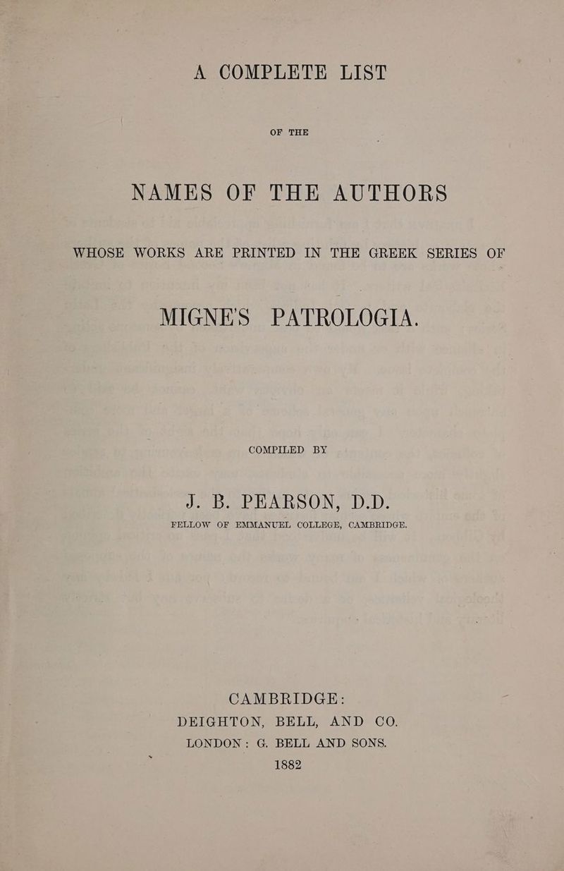 A COMPLETE LIST OF THE NAMES OF THE AUTHORS WHOSE WORKS ARE PRINTED IN THE GREEK SERIES OF MIGNES PATROLOGIA. COMPILED BY J. B. PEARSON, D.D. FELLOW OF EMMANUEL COLLEGE, CAMBRIDGE. CAMBRIDGE: DEIGHTON, BELL, AND CO. LONDON: G. BELL AND SONS. 1882