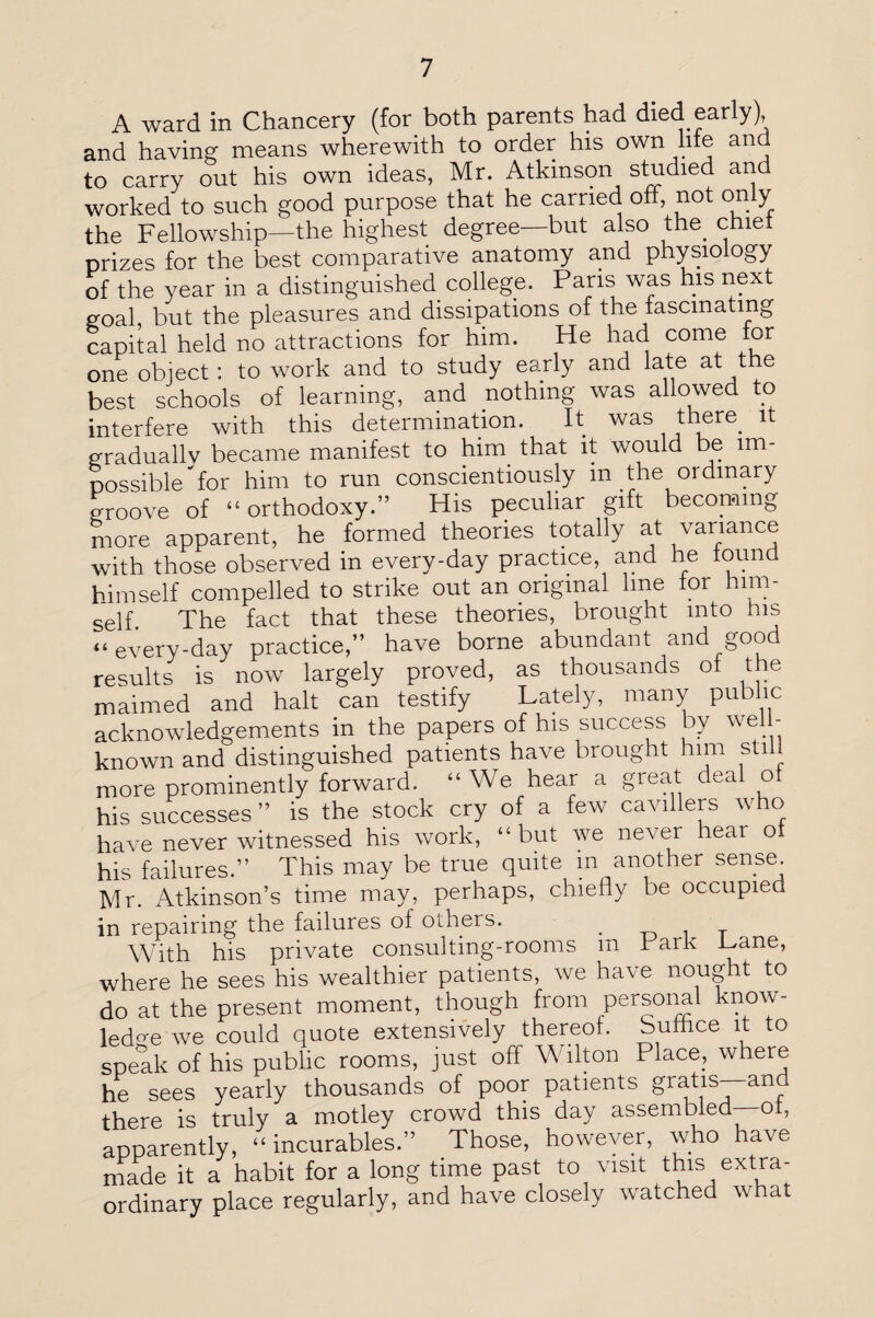 A ward in Chancery (for both parents had died early) and having means wherewith to order his own liie and to carry out his own ideas, Mr. Atkinson studied and worked to such good purpose that he carried off, not only the Fellowship—the highest degree—but also the^ chief prizes for the best comparative anatomy and physiology of the year in a distinguished college. Pans was his next goal but the pleasures and dissipations of the fascinating capital held no attractions for him. He had come for one object: to work and to study early and late at the best schools of learning, and nothing was allowed to interfere with this determination. It was there it gradually became manifest to him that it would be im¬ possible'for him to run conscientiously m the ordinary groove of “orthodoxy.” His peculiar gift becoming more apparent, he formed theories totally at variance with those observed in every-day practice, and he found himself compelled to strike out an original line tor him¬ self. The fact that these theories, brought into his “every-day practice,” have borne abundant and good results is now largely proved, as thousands of the maimed and halt can testify Lately, many public acknowledgements in the papers of his success by well- known and distinguished patients have brought him still more prominently forward. “We hear a great deal ot his successes ” is the stock cry of a few cavillers who have never witnessed his work, “but we never hear ot his failures.” This may be true quite m another sense Mr. Atkinson’s time may, perhaps, chiefly be occupied in repairing the failures of others. T With his private consulting-rooms m Park Pane, where he sees his wealthier patients, we have nought to do at the present moment, though from personal know¬ ledge we could quote extensively thereof. Suffice it to speak of his public rooms, just off Wilton Place, where he sees yearly thousands of poor patients gratis—and there is truly a motley crowd this day assembled—ot, apparently, “incurables.” Those, however, who have made it a habit for a long time past to visit this extra¬ ordinary place regularly, and have closely watched what