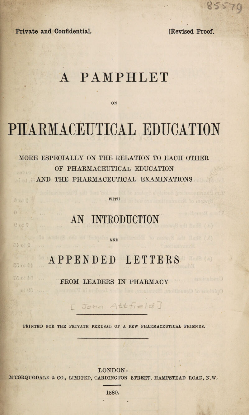 A PAMPHLET ON PHARMACEUTICAL EDUCATION \v MORE ESPECIALLY ON THE RELATION TO EACH OTHER OF PHARMACEUTICAL EDUCATION • 't •*' » -i AND THE PHARMACEUTICAL EXAMINATIONS WITH \ V) 1 J. ... AN INTRODUCTION U Cm % AND * * 1 » 4' O V ». • • - • . , APPENDED LETTERS FROM LEADERS IN PHARMACY PRINTED FOR THE PRIVATE PERUSAL OF A FEW PHARMACEUTICAL FRIENDS. LONDON: M'CORQUODALE & CO., LIMITED, CARDINGTON STREET, HAMPSTEAD ROAD, N.W. 1880.