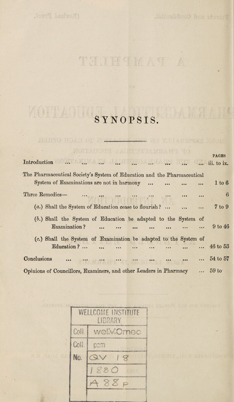 SYNOPSIS. Introduction The Pharmaceutical Society’s System of Education and the Pharmaceutical System of Examinations are not in harmony Three Remedies-— » (a.) Shall the System of Education cease to flourish? ... (5.) Shall the System of Education be adapted to the System of Examination? ... ... ... (c.) Shall the System of Examination be adapted to the System of Education ?... ... ... ... ... ... ... ... Conclusions ... ... ... ... ... ... ... ... ... Opinions of Councillors, Examiners, and other Leaders in Pharmacy WELLCOME INSHTUTF1 Coll. Coll. No, vieJiVJOmec r> L V-fl ii b f ea v i -g- l g&O A W~Z~p PAGES iii. to ix. 1 to 6 6 7 to 9 9 to 46 46 to 53 54 to 57 59 to
