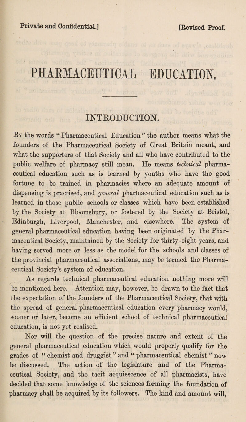 PHARMACEUTICAL EDUCATION. INTRODUCTION. By the words “ Pharmaceutical Education ” the author means what the founders of the Pharmaceutical Society of Great Britain meant, and what the supporters of that Society and all who have contributed to the public welfare of pharmacy still mean. He means technical pharma¬ ceutical education such as is learned by youths who have the good fortune to be trained in pharmacies where an adequate amount of dispensing is practised, and general pharmaceutical education such as is learned in those public schools or classes which have been established by the Society at Bloomsbury, or fostered by the Society at Bristol, Edinburgh, Liverpool, Manchester, and elsewhere. The system of general pharmaceutical education having been originated by the Phar¬ maceutical Society, maintained by the Society for thirty-eight years, and having served more or less as the model for the schools and classes of the provincial pharmaceutical associations, may be termed the Pharma¬ ceutical Society’s system of education. As regards technical pharmaceutical education nothing more will be mentioned here. Attention may, however, be drawn to the fact that the expectation of the founders of the Pharmaceutical Society, that with the spread of general pharmaceutical education every pharmacy would, sooner or later, become an efficient school of technical pharmaceutical education, is not yet realised. Nor will the question of the precise nature and extent of the general pharmaceutical education which would properly qualify for the grades of “ chemist and druggist ” and “ pharmaceutical chemist ” now be discussed. The action of the legislature and of the Pharma¬ ceutical Society, and the tacit acquiescence of all pharmacists, have decided that some knowledge of the sciences forming the foundation of pharmacy shall be acquired by its followers. The kind and amount will,