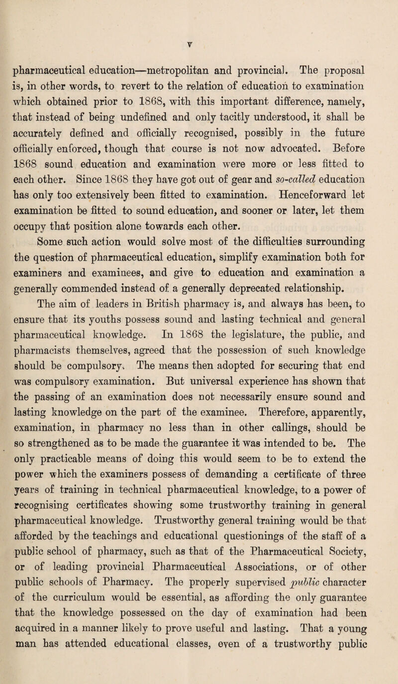 pharmaceutical education—metropolitan and provincial. The proposal is, in other words, to revert to the relation of education to examination which obtained prior to 1868, with this important difference, namely, that instead of being undefined and only tacitly understood, it shall be accurately defined and officially recognised, possibly in the future officially enforced, though that course is not now advocated. Before 1868 sound education and examination were more or less fitted to each other. Since 1868 they have got out of gear and so-callecl education has only too extensively been fitted to examination. Henceforward let examination be fitted to sound education, and sooner or later, let them occupy that position alone towards each other. Some such action would solve most of the difficulties surrounding the question of pharmaceutical education, simplify examination both for examiners and examinees, and give to education and examination a generally commended instead of a generally deprecated relationship. The aim of leaders in British pharmacy is, and always has been, to ensure that its youths possess sound and lasting technical and general pharmaceutical knowledge. In 1868 the legislature, the public, and pharmacists themselves, agreed that the possession of such knowledge should be compulsory„ The means then adopted for securing that end was compulsory examination. But universal experience has shown that the passing of an examination does not necessarily ensure sound and lasting knowledge on the part of the examinee. Therefore, apparently, examination, in pharmacy no less than in other callings, should be so strengthened as to be made the guarantee it was intended to be. The only practicable means of doing this would seem to be to extend the power which the examiners possess of demanding a certificate of three years of training in technical pharmaceutical knowledge, to a power of recognising certificates showing some trustworthy training in general pharmaceutical knowledge. Trustworthy general training would be that afforded by the teachings and educational questionings of the staff of a public school of pharmacy, such as that of the Pharmaceutical Society, or of leading provincial Pharmaceutical Associations, or of other public schools of Pharmacy. The properly supervised public character of the curriculum would be essential, as affording the only guarantee that the knowledge possessed on the day of examination had been acquired in a manner likely to prove useful and lasting. That a young man has attended educational classes, even of a trustworthy public