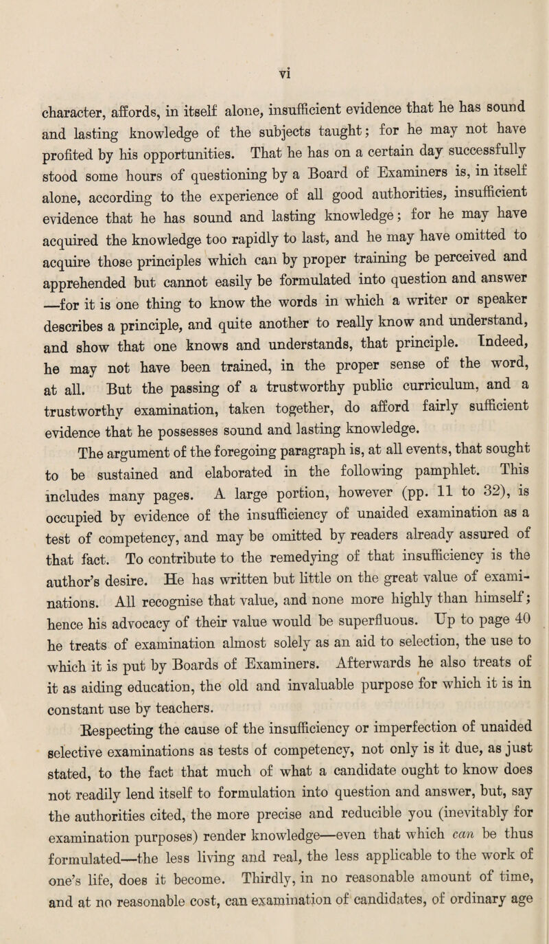 character, affords, in itself alone, insufficient evidence that he has sound and lasting knowledge of the subjects taught; for he may not have profited by his opportunities. That he has on a certain day successfully stood some hours of questioning by a Board of Examiners is, in itself alone, according to the experience of all good authorities, insufficient evidence that he has sound and lasting knowledge; for he may have acquired the knowledge too rapidly to last, and he may have omitted to acquire those principles which can by proper training be perceived and apprehended but cannot easily be formulated into question and answer _for it is one thing to know the words in which a writer or speaker describes a principle, and quite another to really know and understand, and show that one knows and understands, that principle. Indeed, he may not have been trained, in the proper sense of the word, at all. But the passing of a trustworthy public curriculum, and a trustworthy examination, taken together, do afford fairly sufficient evidence that he possesses sound and lasting knowledge. The argument of the foregoing paragraph is, at all events, that sought to be sustained and elaborated in the following pamphlet. This includes many pages. A large portion, however (pp. 11 to 32), is occupied by evidence of the insufficiency of unaided examination as a test of competency, and may be omitted by readers already assured of that fact. To contribute to the remedying of that insufficiency is the author’s desire. He has written but little on the great value of exami¬ nations. All recognise that value, and none more highly than himself; hence his advocacy of their value would be superfluous. TTp to page 40 he treats of examination almost solely as an aid to selection, the use to which it is put by Boards of Examiners. Afterwards he also treats of it as aiding education, the old and invaluable purpose for which it is in constant use by teachers. [Respecting the cause of the insufficiency or imperfection of unaided selective examinations as tests of competency, not only is it due, as just stated, to the fact that much of what a candidate ought to know does not readily lend itself to formulation into question and answer, but, say the authorities cited, the more precise and reducible you (inevitably for examination purposes) render knowledge—even that which can be thus formulated—the less living and real, the less applicable to the work of one’s life, does it become. Thirdly, in no reasonable amount of time, and at no reasonable cost, can examination of candidates, of ordinary age