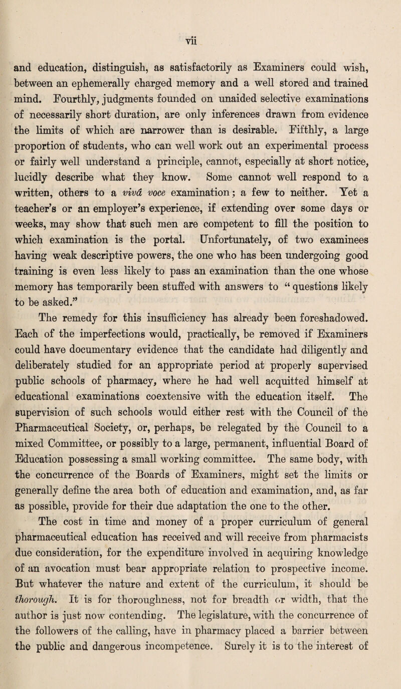VH and education, distinguish, as satisfactorily as Examiners could wish, between an ephemerally charged memory and a well stored and trained mind. Eourthly, judgments founded on unaided selective examinations of necessarily short duration, are only inferences drawn from evidence the limits of which are narrower than is desirable. Eifthly, a large proportion of students, who can well work out an experimental process or fairly well understand a principle, cannot, especially at short notice, lucidly describe what they know. Some cannot well respond to a written, others to a vivd voce examination; a few to neither. Yet a teacher’s or an employer’s experience, if extending over some days or weeks, may show that such men are competent to fill the position to which examination is the portal. Unfortunately, of two examinees having weak descriptive powers, the one who has been undergoing good training is even less likely to pass an examination than the one whose memory has temporarily been stuffed with answers to “ questions likely to be asked.” The remedy for this insufficiency has already been foreshadowed. Each of the imperfections would, practically, be removed if Examiners could have documentary evidence that the candidate had diligently and deliberately studied for an appropriate period at properly supervised public schools of pharmacy, where he had well acquitted himself at educational examinations coextensive with the education itself. The supervision of such schools would either rest with the Council of the Pharmaceutical Society, or, perhaps, be relegated by the Council to a mixed Committee, or possibly to a large, permanent, influential Board of Education possessing a small working committee. The same body, with the concurrence of the Boards of Examiners, might set the limits or generally define the area both of education and examination, and, as far as possible, provide for their due adaptation the one to the other. The cost in time and money of a proper curriculum of general pharmaceutical education has received and will receive from pharmacists due consideration, for the expenditure involved in acquiring knowledge of an avocation must bear appropriate relation to prospective income. But whatever the nature and extent of the curriculum, it should be thorough. It is for thoroughness, not for breadth or width, that the author is just now contending. The legislature, with the concurrence of the followers of the calling, have in pharmacy placed a barrier between the public and dangerous incompetence. Surely it is to the interest of