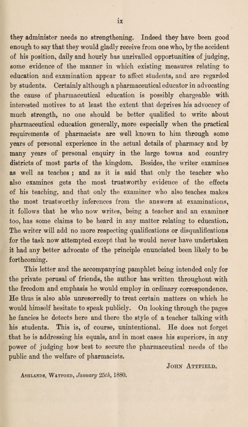 they administer needs no strengthening. Indeed they have been good enough to say that they would gladly receive from one who, by the accident of his position, daily and hourly has unrivalled opportunities of judging, some evidence of the manner in which existing measures relating to education and examination appear to affect students, and are regarded by students. Certainly although a pharmaceutical educator in advocating the cause of pharmaceutical education is possibly chargeable with interested motives to at least the extent that deprives his advocacy of much strength, no one should be better qualified to write about pharmaceutical education generally, more especially when the practical requirements of pharmacists are well known to him through some years of personal experience in the actual details of pharmacy and by many years of personal enquiry in the large towns and country districts of most parts of the kingdom. Besides, the writer examines as well as teaches ; and as it is said that only the teacher who also examines gets the most trustworthy evidence of the effects of his teaching, and that only the examiner who also teaches makes the most trustworthy inferences from the answers at examinations, it follows that he who now writes, being a teacher and an examiner too, has some claims to be heard in any matter relating to education. The writer will add no more respecting qualifications or disqualifications for the task now attempted except that he would never have undertaken it had any better advocate of the principle enunciated been likely to be forthcoming. This letter and the accompanying pamphlet being intended only for the private perusal of friends, the author has written throughout with the freedom and emphasis he would employ in ordinary correspondence. He thus is also able unreservedly to treat certain matters on which he would himself hesitate to speak publicly. On looking through the pages he fancies he detects here and there the style of a teacher talking with his students. This is, of course, unintentional. He does not forget that he is addressing his equals, and in most cases his superiors, in any power of judging how best to secure the pharmaceutical needs of the public and the welfare of pharmacists. John Attfield. Ashlands, Watford, January 2bth, 1880.
