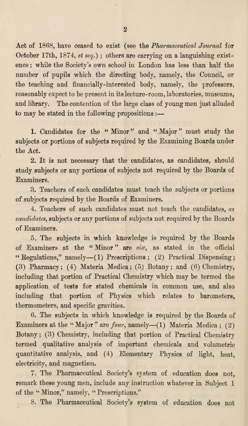 Act of 1868, have ceased to exist (see the Pharmaceutical Journal for October 17th, 1874, et seq.) ; others are carrying on a languishing exist¬ ence ; while the Society’s own school in London has less than half the number of pupils which the directing body, namely, the Council, or the teaching and financially-interested body, namely, the professors, reasonably expect to be present in its lecture-room, laboratories, museums, and library. The contention of the large class of young men just alluded to may be stated in the following propositions :— 1. Candidates for the “ Minor ” and “ Major ” must study the subjects or portions of subjects required by the Examining Boards under the Act. 2. It is not necessary that the candidates, as candidates, should study subjects or any portions of subjects not required by the Boards of Examiners. 3. Teachers of such candidates must teach the subjects or portions of subjects required by the Boards of Examiners. 4. Teachers of such candidates must not teach the candidates, as candidates, subjects or any portions of subjects not required by the Boards of Examiners. 5. The subjects in which knowledge is required by the Boards of Examiners at the “ Minor ” are sir, as stated in the official “ Begulations,” namely—(1) Prescriptions; (2) Practical Dispensing; (3) Pharmacy; (4) Materia Medica; (5) Botany; and (6) Chemistry, including that portion of Practical Chemistry which may be termed the application of tests for stated chemicals in common use, and also including that portion of Physics which relates to barometers, thermometers, and specific gravities. 6. The subjects in which knowledge is required by the Boards of Examiners at the u Major ” are four, namely—(1) Materia Medica ; (2) Botany; (3) Chemistry, including that portion of Practical Chemistry termed qualitative analysis of important chemicals and volumetric quantitative analysis, and (4) Elementary Physics of light, heat, electricity, and magnetism. 7. The Pharmaceutical Society’s system of education does not, remark these young men, include any instruction whatever in Subject 1 of the “ Minor,” namely, u Prescriptions.” 8. The Pharmaceutical Society’s system of education does not