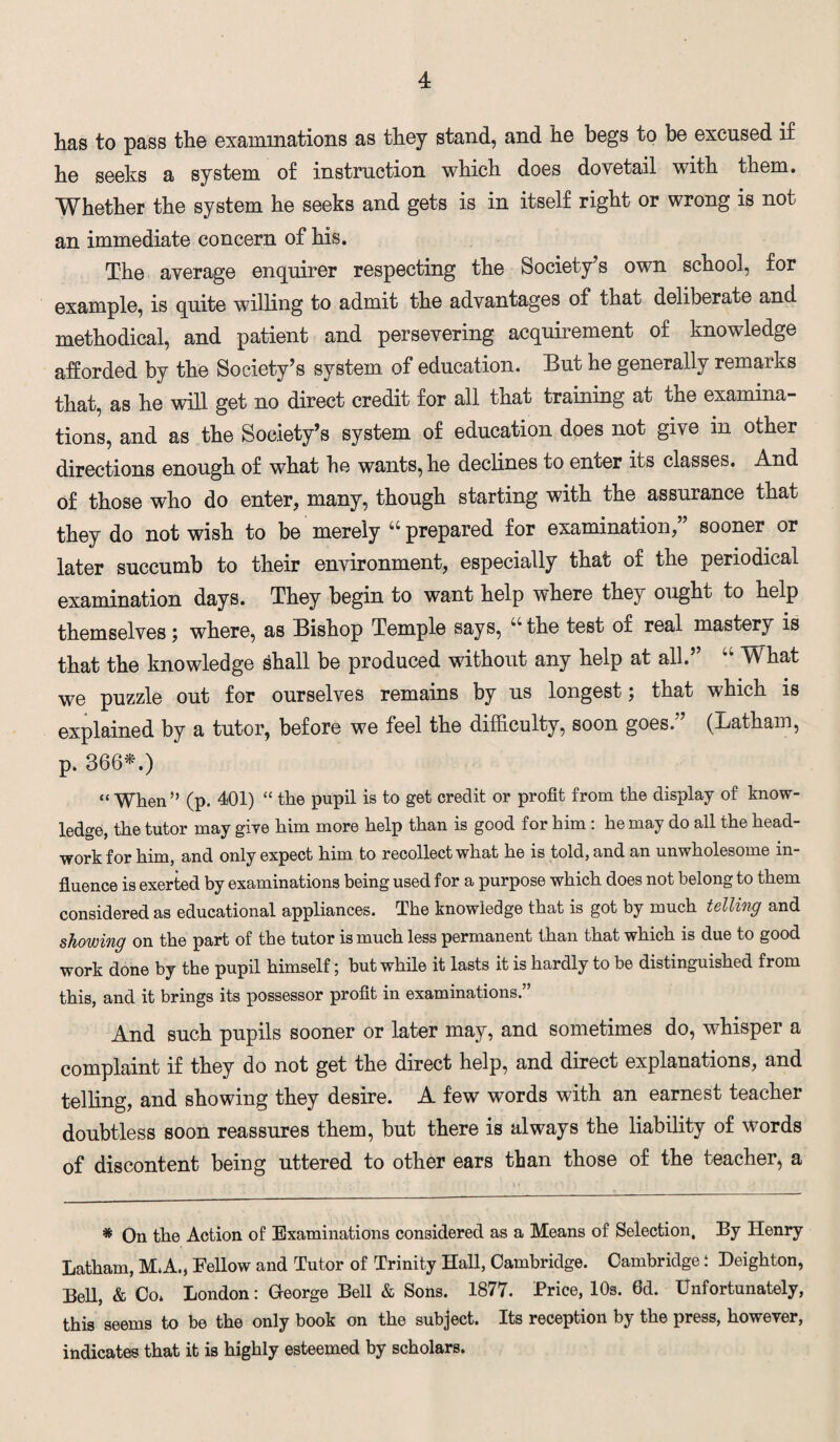 has to pass the examinations as they stand, and he begs to be excused if he seeks a system of instruction which does dovetail with them. Whether the system he seeks and gets is in itself right or wrong is not an immediate concern of his. The average enquirer respecting the Society’s own schoo], for example, is quite willing to admit the advantages of that deliberate and methodical, and patient and persevering acquirement of knowledge afforded by the Society’s system of education. But he generally remarks that, as he will get no direct credit for all that training at the examina¬ tions, and as the Society’s system of education does not give in other directions enough of what he wants, he declines to enter its classes. And of those who do enter, many, though starting with the assurance that they do not wish to be merely “prepared for examination,” sooner or later succumb to their environment, especially that of the periodical examination days. They begin to want help where they ought to help themselves ; where, as Bishop Temple says, “ the test of real mastery is that the knowledge shall be produced without any help at all. V\ hat we puzzle out for ourselves remains by us longest; that which is explained by a tutor, before we feel the difficulty, soon goes.” (Latham, p. 366*.) “When” (p. 401) “ the pupil is to get credit or profit from the display of know¬ ledge, the tutor may give him more help than is good for him: he may do all the head- work for him, and only expect him to recollect what he is told, and an unwholesome in¬ fluence is exerted by examinations being used for a purpose which does not belong to them considered as educational appliances. The knowledge that is got by much telling and showing on the part of the tutor is much less permanent than that which is due to good work done by the pupil himself; but while it lasts it is hardly to be distinguished from this, and it brings its possessor profit in examinations.” And such pupils sooner or later may, and. sometimes do, wbisper a complaint if tbey do not get the direct help, and direct explanations, and telling, and showing they desire. A few words with an earnest teacher doubtless soon reassures them, but there is always the liability of words of discontent being uttered to other ears than those of the teacher, a * On the Action of Examinations considered as a Means of Selection, By Henry Latham, MA, Fellow and Tutor of Trinity Hall, Cambridge. Cambridge! Deighton, Bell, & Co. London: George Bell & Sons. 1877. Brice, 10s. 6d. Unfortunately, this seems to be the only book on the subject. Its reception by the press, however, indicates that it is highly esteemed by scholars.