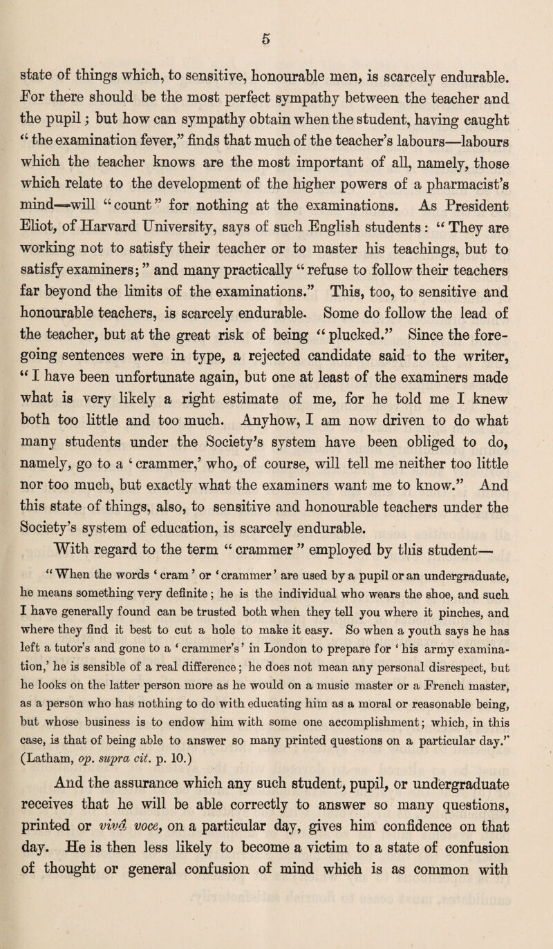state of things which, to sensitive, honourable men, is scarcely endurable. Eor there should be the most perfect sympathy between the teacher and the pupil; but how can sympathy obtain when the student, having caught “ the examination fever,” finds that much of the teacher’s labours—labours which the teacher knows are the most important of all, namely, those which relate to the development of the higher powers of a pharmacist’s mind—will “count” for nothing at the examinations. As President Eliot, of Harvard University, says of such English students: u They are working not to satisfy their teacher or to master his teachings, but to satisfy examiners; ” and many practically “refuse to follow their teachers far beyond the limits of the examinations.” This, too, to sensitive and honourable teachers, is scarcely endurable. Some do follow the lead of the teacher, but at the great risk of being “ plucked.” Since the fore¬ going sentences were in type, a rejected candidate said to the writer, “ I have been unfortunate again, but one at least of the examiners made what is very likely a right estimate of me, for he told me I knew both too little and too much. Anyhow, I am now driven to do what many students under the Society's system have been obliged to do, namely, go to a ‘ crammer,’ who, of course, will tell me neither too little nor too much, but exactly what the examiners want me to know.” And this state of things, also, to sensitive and honourable teachers under the Society’s system of education, is scarcely endurable. With regard to the term “ crammer ” employed by this student— “ When the words ‘ cram ’ or ‘ crammer ’ are used by a pupil or an undergraduate, he means something very definite ; he is the individual who wears the shoe, and such I have generally found can be trusted both when they tell you where it pinches, and where they find it best to cut a hole to make it easy. So when a youth says he has left a tutor’s and gone to a ‘ crammer’s ’ in London to prepare for * his army examina¬ tion,’ he is sensible of a real difference; he does not mean any personal disrespect, but he looks on the latter person more as he would on a music master or a French master, as a person who has nothing to do with educating him as a moral or reasonable being, but whose business is to endow him with some one accomplishment; which, in this case, is that of being able to answer so many printed questions on a particular day.’* (Latham, op. supra cit. p. 10.) And tbe assurance which any such student, pupil, or undergraduate receives that he will be able correctly to answer so many questions, printed or viva voce, on a particular day, gives him confidence on that day. He is then less likely to become a victim to a state of confusion of thought or general confusion of mind which is as common with