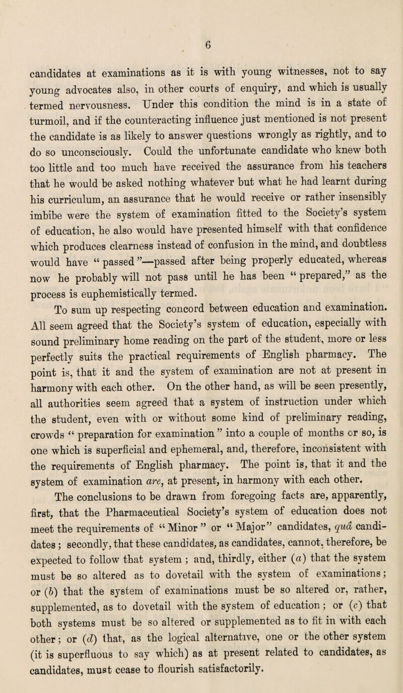 candidates at examinations as it is with young witnesses, not to say young advocates also, in other courts of enquiry, and which is usually termed nervousness. Under this condition the mind is in a state of turmoil, and if the counteracting influence just mentioned is not present the candidate is as likely to answer questions wrongly as rightly, and to do so unconsciously. Could the unfortunate candidate who knew both too little and too much have received the assurance from his teachers that he would be asked nothing whatever but what he had learnt during his curriculum, an assurance that he would receive or rather insensibly imbibe were the system of examination fitted to the Society’s system of education, he also would have presented himself with that confidence which produces clearness instead of confusion in the mind, and doubtless would have “ passed ’’—passed after being properly educated, whereas now he probably will not pass until he has been “ prepared,” as the process is euphemistically termed. To sum up respecting concord between education and examination. All seem agreed that the Society’s system of education, especially with sound preliminary home reading on the part of the student, more or less perfectly suits the practical requirements of English pharmacy. The point is, that it and the system of examination are not at present in harmony with each other. On the other hand, as will be seen presently, all authorities seem agreed that a system of instruction under which the student, even with or without some kind of preliminary reading, crowds “ preparation for examination ” into a couple of months or so, is one which is superficial and ephemeral, and, therefore, inconsistent with the requirements of English pharmacy. The point is, that it and the system of examination are, at present, in harmony with each other. The conclusions to be drawn from foregoing facts are, apparently, first, that the Pharmaceutical Society’s system of education does not meet the requirements of “ Minor ” or “ Major” candidates, qua candi¬ dates ; secondly, that these candidates, as candidates, cannot, therefore, be expected to follow that system ; and, thirdly, either (a) that the system must be so altered as to dovetail with the system of examinations; or (b) that the system of examinations must be so altered or, rather, supplemented, as to dovetail with the system of education; or (c) that both systems must be so altered or supplemented as to fit in with each other; or (cl) that, as the logical alternative, one or the other system (it is superfluous to say which) as at present related to candidates, as candidates, must cease to flourish satisfactorily.