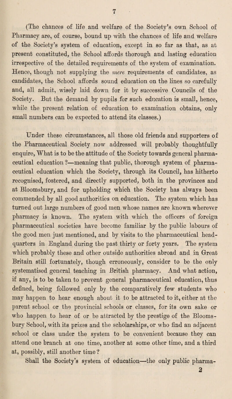 (The chances of life and welfare of the Society’s own School of Pharmacy are, of course, bound up with the chances of life and welfare of the Society’s system of education, except in so far as that, as at present constituted, the School affords thorough and lasting education irrespective of the detailed requirements of the system of examination. Hence, though not supplying the mere requirements of candidates, as candidates, the School affords sound education on the lines so carefully and, all admit, wisely laid down for it by successive Councils of the Society. But the demand by pupils for such education is small, hence, while the present relation of education to examination obtains, only small numbers can be expected to attend its classes.) Under these circumstances, all those old friends and supporters of the Pharmaceutical Society now addressed will probably thoughtfully enquire, What is to be the attitude of the Society towards general pharma-* ceutical education ?—meaning that public, thorough system of pharma- ceutical education which the Society, through its Council, has hitherto recognised, fostered, and directly supported, both in the provinces and at Bloomsbury, and for upholding which the Society has always been commended by all good authorities on education. The system which has turned out large numbers of good men whose names are known wherever pharmacy is known. The system with which the officers of foreign pharmaceutical societies have become familiar by the public labours of the good men just mentioned, and by visits to the pharmaceutical head¬ quarters in England during the past thirty or forty years. The system which probably these and other outside authorities abroad and in Great Britain still fortunately, though erroneously, consider to be the only systematised general teaching in British pharmacy. And what action, if any, is to be taken to prevent general pharmaceutical education, thus defined, being followed only by the comparatively few students who may happen to hear enough about it to be attracted to it, either at the parent school or the provincial schools or classes, for its own sake or who happen to hear of or be attracted by the prestige of the Blooms¬ bury School, with its prizes and the scholarships, or who find an adjacent school or class under the system to be convenient because they can attend one branch at one time, another at some other time, and a third at, possibly, still another time ? Shall the Society’s system of education—the only public pharma- 2