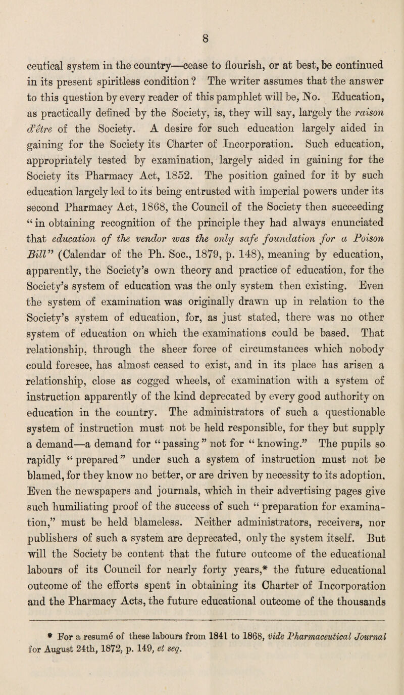 ceutical system in the country—cease to flourish, or at best, be continued in its present spiritless condition ? The writer assumes that the answer to this question by every reader of this pamphlet will be, No. Education, as practically defined by the Society, is, they will say, largely the raison d’etre of the Society. A desire for such education largely aided in gaining for the Society its Charter of Incorporation. Such education, appropriately tested by examination, largely aided in gaining for the Society its Pharmacy Act, 1852. The position gained for it by such education largely led to its being entrusted with imperial powers under its second Pharmacy Act, 1868, the Council of the Society then succeeding “ in obtaining recognition of the principle they had always enunciated that education of the vendor was the only safe foundation for a Poison Bill” (Calendar of the Ph. Soc., 1879, p. 148), meaning by education, apparently, the Society’s own theory and practice of education, for the Society’s system of education was the only system then existing. Even the system of examination was originally drawn up in relation to the Society’s system of education, for, as just stated, there was no other system of education on which the examinations could be based. That relationship, through the sheer force of circumstances which nobody could foresee, has almost ceased to exist, and in its place has arisen a relationship, close as cogged wheels, of examination with a system of instruction apparently of the kind deprecated by every good authority on education in the country. The administrators of such a questionable system of instruction must not be held responsible, for they but supply a demand—a demand for “ passing ” not for “ knowing.” The pupils so rapidly “prepared” under such a system of instruction must not be blamed, for they know no better, or are driven by necessity to its adoption. Even the newspapers and journals, which in their advertising pages give such humiliating proof of the success of such “ preparation for examina¬ tion,” must be held blameless. Neither administrators, receivers, nor publishers of such a system are deprecated, only the system itself. But will the Society be content that the future outcome of the educational labours of its Council for nearly forty years,* the future educational outcome of the efforts spent in obtaining its Charter of Incorporation and the Pharmacy Acts, the future educational outcome of the thousands * For a resume of these labours from 1841 to 1868, Hide Pharmaceutical Journal for August 24th, 1872, p. 149, et seq.