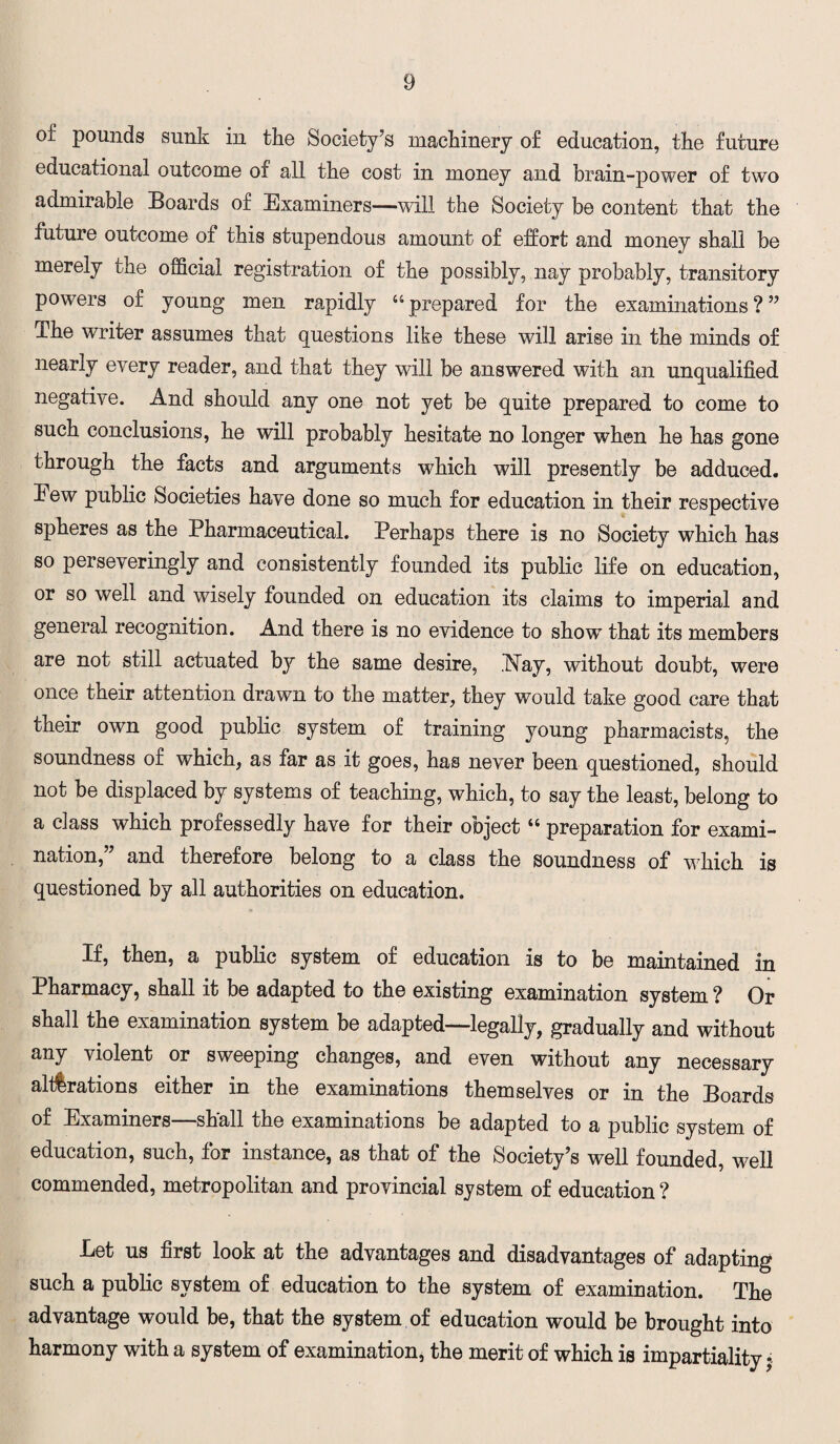 of pounds sunk in the Society’s machinery of education, the future educational outcome of all the cost in money and brain-power of two admirable Boards of Examiners—will the Society be content that the future outcome of this stupendous amount of effort and money shall be merely the official registration of the possibly, nay probably, transitory powers of young men rapidly “ prepared for the examinations ? ” The writer assumes that questions like these will arise in the minds of nearly every reader, and that they will be answered with an unqualified negative. And should any one not yet be quite prepared to come to such conclusions, he will probably hesitate no longer when he has gone through the facts and arguments which will presently be adduced. Eew public Societies have done so much for education in their respective spheres as the Pharmaceutical. Perhaps there is no Society which has so perseveringly and consistently founded its public life on education, or so well and wisely founded on education its claims to imperial and general recognition. And there is no evidence to showT that its members are not still actuated by the same desire, Kay, without doubt, were once their attention drawn to the matter, they would take good care that their own good public system of training young pharmacists, the soundness of which, as far as it goes, has never been questioned, should not be displaced by systems of teaching, which, to say the least, belong to a class which professedly have for their object “ preparation for exami¬ nation,” and therefore belong to a class the soundness of which is questioned by all authorities on education. If, then, a public system of education is to be maintained in Pharmacy, shall it be adapted to the existing examination system? Or shall the examination system be adapted—legally, gradually and without any violent or sweeping changes, and even without any necessary alterations either in the examinations themselves or in the Boards of Examiners—shall the examinations be adapted to a public system of education, such, for instance, as that of the Society’s well founded, well commended, metropolitan and provincial system of education ? Let us first look at the advantages and disadvantages of adapting such a public system of education to the system of examination. The advantage would be, that the system of education would be brought into harmony with a system of examination, the merit of which is impartiality $