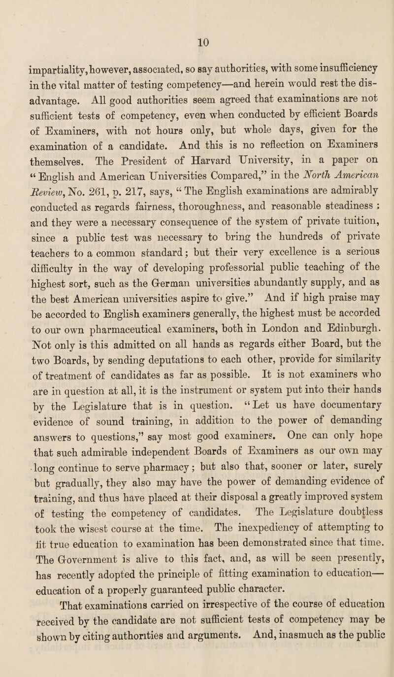 impartiality,however, associated, so say authorities, with some insufficiency in the vital matter of testing competency—and herein would rest the dis¬ advantage. All good authorities seem agreed that examinations are not sufficient tests of competency, even when conducted by efficient Boards of Examiners, with not hours only, but whole days, given for the examination of a candidate. And this is no reflection on Examiners themselves. The President of Harvard University, in a paper on “ English and American Universities Compared,” in the North American Bevieiv, No. 261, p. 217, says, “ The English examinations are admirably conducted as regards fairness, thoroughness, and reasonable steadiness ; and they were a necessary consequence of the system of private tuition, since a public test was necessary to bring the hundreds of private teachers to a common standard; but their very excellence is a serious difficulty in the way of developing professorial public teaching of the highest sort, such as the Herman universities abundantly supply, and as the best American universities aspire to give.” And if high praise may be accorded to English examiners generally, the highest must be accorded to our own pharmaceutical examiners, both in London and Edinburgh. Not only is this admitted on all hands as regards either Board, but the two Boards, by sending deputations to each other, provide for similarity of treatment of candidates as far as possible. It is not examiners who are in question at all, it is the instrument or system put into their hands by the Legislature that is in question. “Let us have documentary evidence of sound training, in addition to the power of demanding answers to questions,” say most good examiners. One can only hope that such admirable independent Boards of Examiners as our own may long continue to serve pharmacy; but also that, sooner or later, surely but gradually, they also may have the power of demanding evidence of training, and thus have placed at their disposal a greatly improved system of testing the competency of candidates. The Legislature doubtless took the wisest course at the time. The inexpediency of attempting to lit true education to examination has been demonstrated since that time. The Grovernment is alive to this fact, and, as will be seen presently, has recently adopted the principle of fitting examination to education— education of a properly guaranteed public character. That examinations carried on irrespective of the course of education received by the candidate are not sufficient tests of competency may be shown by citing authorities and arguments. And, inasmuch as the public
