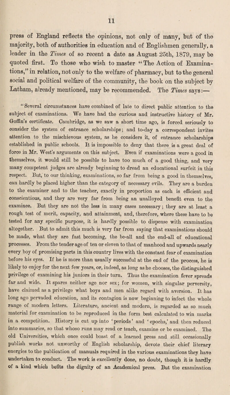 press of England reflects the opinions, not only of many, but of the majority, both of authorities in education and of Englishmen generally, a leader in the Times of so recent a date as August 25th, 1879, may be quoted first. To those who wish to master u The Action of Examina¬ tions,” in relation, not only to the welfare of pharmacy, but to the general social and political welfare of the community, the book on the subject by Latham, already mentioned, may be recommended. The Times says:—* “ Several circumstances have combined of late to direct public attention to the subject of examinations. We have had the curious and instructive history of Mr. Goffin’s certificate. Cambridge, as we saw a short time ago, is forced seriously to consider the system of entrance scholarships; and to-day a correspondent invites attention to the mischievous system, as he considers it, of entrance scholarships established in public schools. It is impossible to deny that there is a great deal of force in Mr. West’s arguments on this subject. Even if examinations were a good in themselves, it would still be possible to have too much of a good thing, and very many competent judges are already beginning to dread an educational surfeit in this respect. But, to our thinking, examinations, so far from being a good in themselves, can hardly be placed higher than the category of necessary evils. They are a burden to the examiner and to the teacher, exactly in proportion as each is efficient and conscientious, and they are very far from being an unalloyed benefit even to the examinee. But they are not the less in many cases necessary; they are at least a rough test of merit, capacity, and attainment, and, therefore, where these have to be tested for any specific purpose, it is hardly possible to dispense with examination altogether. But to admit this much is very far from saying that examinations should be made, what they are fast becoming, the be-all and the end-all of educational processes. From the tender age of ten or eleven to that of manhood and upwards nearly every boy of promising parts in this country lives with the constant fear of examination before his eyes. If he is more than usually successful at the end of the process, he is likely to enjoy for the next few years, or, indeed, as long as he chooses, the distinguished privilege of examining his juniors in their turn. Thus the examination fever spreads far and wide. It spares neither age nor sex; for women, with singular perversity, have claimed as a privilege what boys and men alike regard with aversion. It has long ago pervaded education, and its contagion is now beginning to infect the whole range of modern letters. Literature, ancient and modern, is regarded as so much material for examination to be reproduced in the form best calculated to win marks in a competition. History is cut up into ‘ periods ’ and ‘ epochs,’ and then reduced into summaries, so that whoso runs may read or teach, examine or be examined. The old Universities, which once could boast of a learned press and still occasionally publish works not unworthy of English scholarship, devote their chief literary energies to the publication of manuals required in the various examinations they have undertaken to conduct. The work is excellently done, no doubt, though it is hardly of a kind which befits the dignity of an Academical press. But the examination