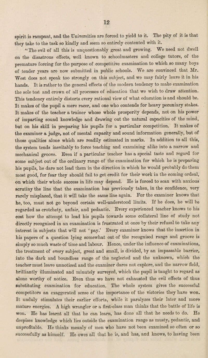 spirit is rampant, and the Universities are forced to yield to it. The pity of it is that they take to the task so kindly and seem so entirely contented with it. The evil of all this is unquestionably great and growing. We need not dwell on the disastrous effects, well known to schoolmasters and college tutors, of the premature forcing for the purpose of competitive examination to which so many boys of tender years are now submitted in public schools. We are convinced that Mr. West does not speak too strongly on this subject, and we may fairly leave it in his hands. It is rather to the general effects of the modern tendency to make examination the sole test and crown of all processes of education that we wish to draw attention. This tendency entirely distorts every rational view of what education is and should be. It makes of the pupil a mere racer, and one who contends for heavy pecuniary stakes. It makes of the teacher a trainer whose whole prosperity depends, not on his power of imparting sound knowledge and drawing out the natural capacities of the mind, but on his skill in preparing his pupils for a particular competition. It makes of the examiner a judge, not of mental capacity and sound information generally, but of those qualities alone which are readily estimated in marks. In addition to all this, the system tends inevitably to force teaching and examining alike into a narrow and mechanical groove. Even if a particular teacher has a special taste and regard for some subject out of the ordinary range of the examination for which he is preparing his pupils, he dare not lead them in the direction in which he would probably do them most good, for fear they should fail to get credit for their work in the coming ordeal, on which their whole success in life may depend. He is forced to scan with anxious scrutiny the line that the examination has previously taken, in the confidence, very rarely misplaoed, that it will take the same line again. For the examiner knows that he, too, must not go beyond certain well-understood limits. If he does, he will be regarded as crotchety, unfair, and pedantic. Every experienced teacher knows to his cost how the attempt to lead his pupils towards some collateral line of study not directly recognised in an examination is frustrated at once by their refusal to take any interest in subjects that will not ‘ pay.’ Every examiner knows that the insertion in his papers of a question lying somewhat out of the recognised range and groove is simply so much waste of time and labour. Hence, under the influence of examinations, the treatment of every subject, great and small, is divided, by an impassable barrier, into the dark and boundless range of the neglected and the unknown, which the teacher must leave unnoticed and the examiner dares not explore, and the narrow field, brilliantly illuminated and minutely surveyed, which the pupil is taught to regard as alone worthy of notice. Even thus we have not exhausted the evil effects of thus substituting examination for education. The whole system gives the successful competitors an exaggerated sense of the importance of the victories they have won. It unduly stimulates their earlier efforts, while it paralyzes their later and more mature energies. A high wrangler or a first-class man thinks that the battle of life is won. He has learnt all that he can learn, has done all that he needs to do. He despises knowledge which lies outside the examination range as musty, pedantic, and unprofitable. He thinks meanly of men who have not been examined so often or so successfully as himself. He owes all that he is, and has, and knows, to having been