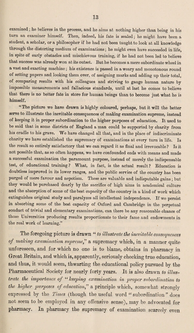 examined; he believes in the process, and he aims at nothing higher than being in his turn an examiner himself. Then, indeed, his fate is sealed; he might have been a student, a scholar, or a philosopher if he had not been taught to look at all knowledge through the distorting medium of examinations; he might even have succeeded in life, in spite of early obstacles and mischievous training, if he had not been led to believe that success was already won at its outset. But he becomes a mere subordinate wheel in a vast and exacting machine; his existence is passed in a weary and monotonous round of setting papers and looking them over, of assigning marks and adding up their total, of comparing results with his colleagues and striving to gauge human nature by impossible measurements and fallacious standards, until at last he comes to believe that there is no better fate in store for human beings than to become just what he is himself. <c The picture we have drawn is highly coloured, perhaps, but it will the better serve to illustrate the inevitable consequences of making examination supreme, instead of keeping it in proper subordination to the higher purposes of education. It used to be said that in some districts of England a man could be supported by charity from his cradle to his grave. We have changed all that, and in the place of indiscriminate charity we have established the supremacy of examinations at every turn in life. Is the result so entirely satisfactory that we can regard it as final and irrevocable ? Is it not possible that, as so often happens, we have confounded ends with means and made a successful examination the paramount purpose, instead of merely the indispensable test, of educational training? What, in fact, is the actual result? Education is doubtless improved in its lower ranges, and the public service of the country has been purged of mere favour and nepotism. These are valuable and indisputable gains; but they would be purchased dearly by the sacrifice of high aims in academical culture and the absorption of some of the best capacity of the country in a kind of work which extinguishes original study and paralyzes all intellectual independence. If we persist in absorbing some of the best capacity of Oxford and Cambridge in the perpetual conduct of trivial and elementary examinations, can there be any reasonable chance of those Universities producing results proportionate to their fame and endowments in the real work of learning.” The foregoing picture is drawn “ to illustrate the inevitable consequences of making examination supreme f a supremacy which, in a manner quite unforeseen, and for which no one is to blame, obtains in pharmacy in Great Britain, and which is, apparently, seriously checking true education, and thus, it would seem, thwarting the educational policy pursued by the Pharmaceutical Society for nearly forty years. It is also drawn to illus¬ trate the importance of “keeping examination in proper subordination to the higher purposes of educationf a principle which, somewhat strongly expressed by the Times (though the useful word “ subordination ” does not seem to be employed in any offensive sense), may be advocated for pharmacy. In pharmacy the supremacy of examination scarcely even