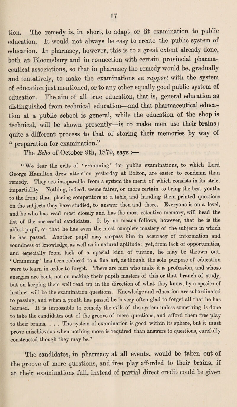 tion. The remedy is, in short, to adapt or fit examination to public education. It would not always be easy to create the public system of education. In pharmacy, however, this is to a great extent already done, both at Bloomsbury and in connection with certain provincial pharma¬ ceutical associations, so that in pharmacy the remedy would be, gradually and tentatively, to make the examinations en rapport with the system of education just mentioned, or to any other equally good public system of education. The aim of all true education, that is, general education as distinguished from technical education—and that pharmaceutical educa¬ tion at a public school is general, while the education of the shop is technical, will be shown presently—is to make men use their brains; quite a different process to that of storing their memories by way of “ preparation for examination.’’ The Echo of October 9th, 1879, says “ We fear the evils of ‘ cramming ’ for public examinations, to which Lord George Hamilton drew attention yesterday at Bolton, are easier to condemn than remedy. They are inseparable from a system the merit of which consists in its strict impartiality Nothing, indeed, seems fairer, or more certain to bring the best youths to the front than placing competitors at a table, and handing them printed questions on the subjects they have studied, to answer then and there. Everyone is on a level, and he who has read most closely and has the most retentive memory, will head the list of the successful candidates. It by no means follows, however, that he is the ablest pupil, or that he has even the most complete mastery of the subjects in which he has passed. Another pupil may surpass him in accuracy of information and soundness of knowledge, as well as in natural aptitude ; yet, from lack of opportunities, and especially from lack of a special kind of tuition, he may be thrown out. ‘ Cramming ’ has been reduced to a fine art, as though the sole purpose of education were to learn in order to forget. There are men who make it a profession, and whose energies are bent, not on making their pupils masters of this or that branch of study, but on keeping them well read up in the direction of what they know, by a species of instinct, will be the examination questions. Knowledge and education are subordinated to passing, and when a youth has passed h© is very often glad to forget all that he has learned. It is impossible to remedy the evils of the system unless something is done to take the candidates out of the groove of mere questions, and afford them free play to their brains. . . . The system of examination is good within its sphere, but it must prove mischievous when nothing more is required than answers to questions, carefully constructed though they may be.” The candidates, in pharmacy at all events, would be taken out of the groove of mere questions, and free play afforded to their brains, if at their examinations full, instead of partial direct credit could be given