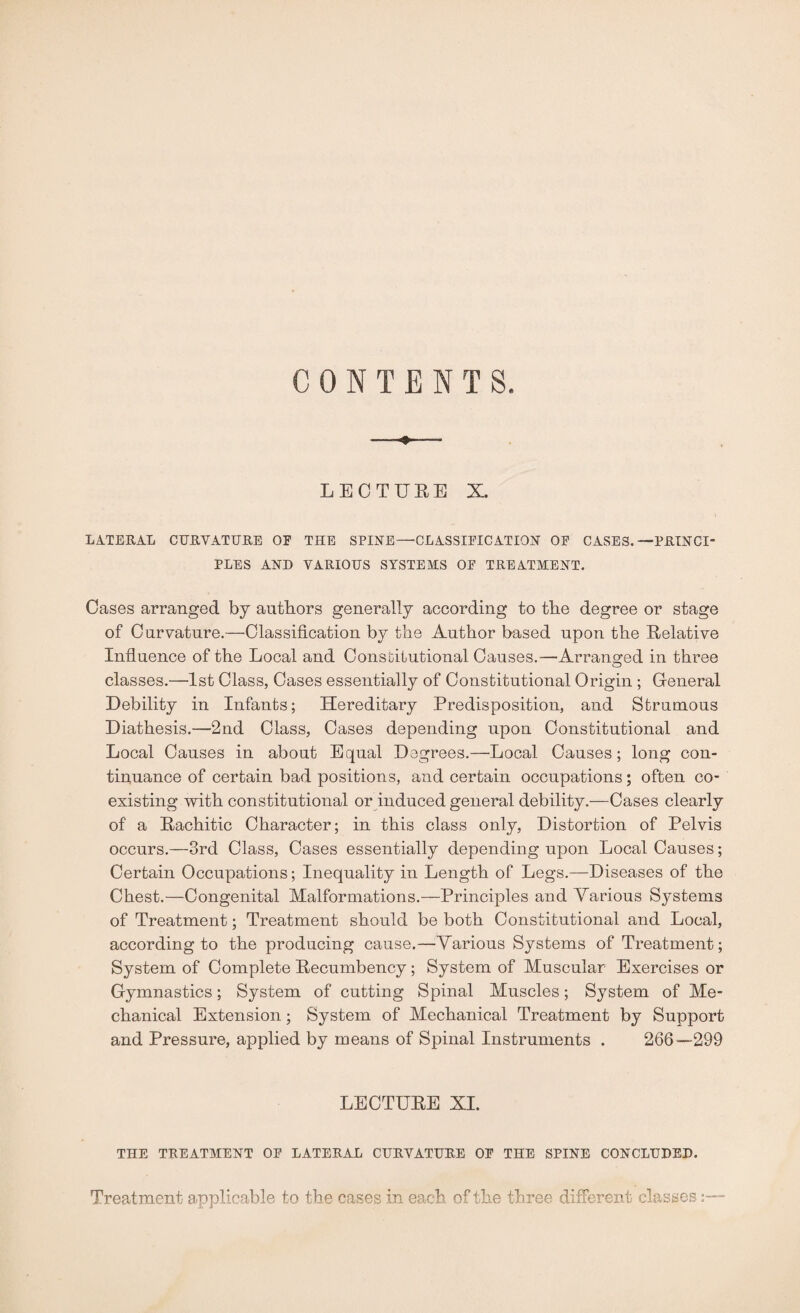 CONTENTS LECTURE X. LATERAL CURVATURE OF THE SPINE—CLASSIFICATION OF CASES.—PRINCI¬ PLES AND VARIOUS SYSTEMS OF TREATMENT. Cases arranged by authors generally according to the degree or stage of Curvature.—Classification by the Author based upon the Relative Influence of the Local and Constitutional Causes.—Arranged in three classes.—1st Class, Cases essentially of Constitutional Origin ; General Debility in Infants; Hereditary Predisposition, and Strumous Diathesis.—2nd Class, Cases depending upon Constitutional and Local Causes in about Equal Degrees.—Local Causes; long con¬ tinuance of certain bad positions, and certain occupations; often co¬ existing with constitutional or induced general debility.—Cases clearly of a Rachitic Character; in this class only, Distortion of Pelvis occurs.—3rd Class, Cases essentially depending upon Local Causes; Certain Occupations; Inequality in Length of Legs.—Diseases of the Chest.—Congenital Malformations.—Principles and Various Systems of Treatment; Treatment should be both Constitutional and Local, according to the producing cause.—Various Systems of Treatment; System of Complete Recumbency; System of Muscular Exercises or Gymnastics; System of cutting Spinal Muscles; System of Me¬ chanical Extension; System of Mechanical Treatment by Support and Pressure, applied by means of Spinal Instruments . 266—299 LECTURE XI. THE TREATMENT OF LATERAL CURVATURE OF THE SPINE CONCLUDED. Treatment applicable to the cases in each of the three different classes: