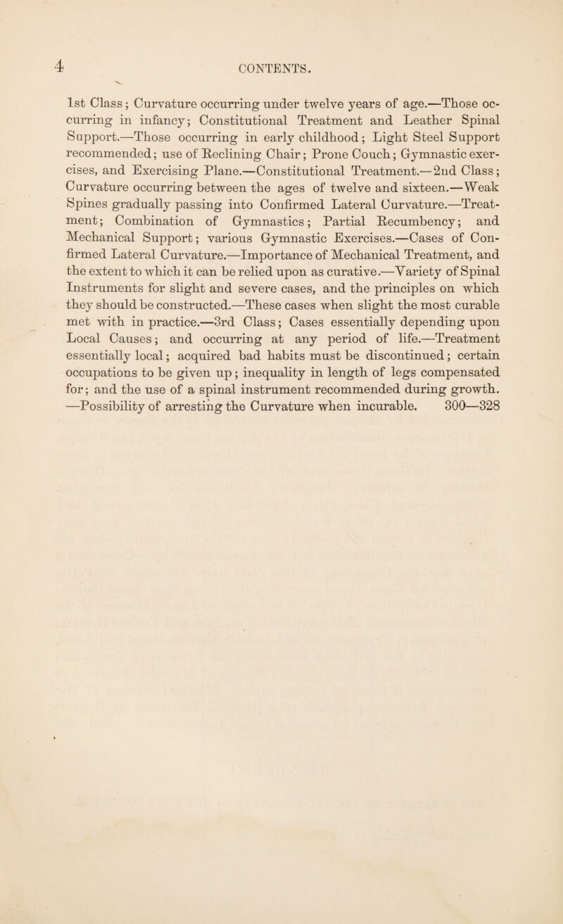 1st Class; Curvature occurring under twelve years of age.—Those oc¬ curring in infancy; Constitutional Treatment and Leather Spinal Support.—Those occurring in early childhood; Light Steel Support recommended; use of Reclining Chair; Prone Couch; Gymnastic exer¬ cises, and Exercising Plane.—Constitutional Treatment.— 2nd Class; Curvature occurring between the ages of twelve and sixteen.—Weak Spines gradually passing into Confirmed Lateral Curvature.—Treat¬ ment; Combination of Gymnastics; Partial Recumbency; and Mechanical Support; various Gymnastic Exercises.—Cases of Con¬ firmed Lateral Curvature.—Importance of Mechanical Treatment, and the extent to which it can be relied upon as curative.—Variety of Spinal Instruments for slight and severe cases, and the principles on which they should be constructed.—These cases when slight the most curable met with in practice.'—3rd Class; Cases essentially depending upon Local Causes; and occurring at any period of life.—Treatment essentially local; acquired bad habits must be discontinued; certain occupations to be given up; inequality in length of legs compensated for; and the use of a spinal instrument recommended during growth. —Possibility of arresting the Curvature when incurable. 300—328