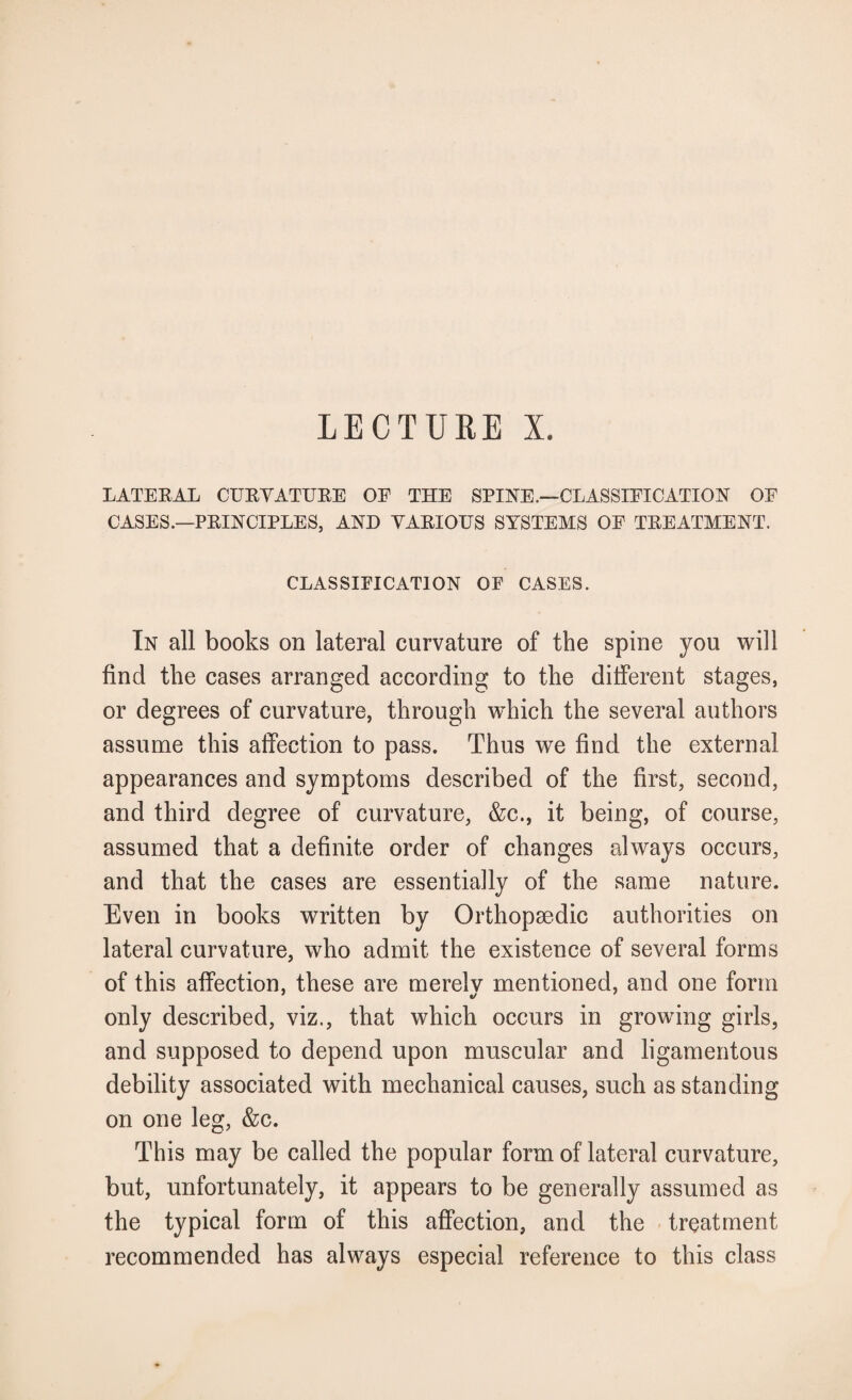 LECTURE X. LATERAL CURVATURE OF THE SPINE.—CLASSIFICATION OF CASES.—PRINCIPLES, AND VARIOUS SYSTEMS OF TREATMENT. CLASSIFICATION OF CASES. In all books on lateral curvature of the spine you will find the cases arranged according to the different stages, or degrees of curvature, through which the several authors assume this affection to pass. Thus we find the external appearances and symptoms described of the first, second, and third degree of curvature, &c., it being, of course, assumed that a definite order of changes always occurs, and that the cases are essentially of the same nature. Even in books written by Orthopaedic authorities on lateral curvature, who admit the existence of several forms of this affection, these are merelv mentioned, and one form only described, viz., that which occurs in growing girls, and supposed to depend upon muscular and ligamentous debility associated with mechanical causes, such as standing on one leg, &c. This may be called the popular form of lateral curvature, but, unfortunately, it appears to be generally assumed as the typical form of this affection, and the treatment recommended has always especial reference to this class