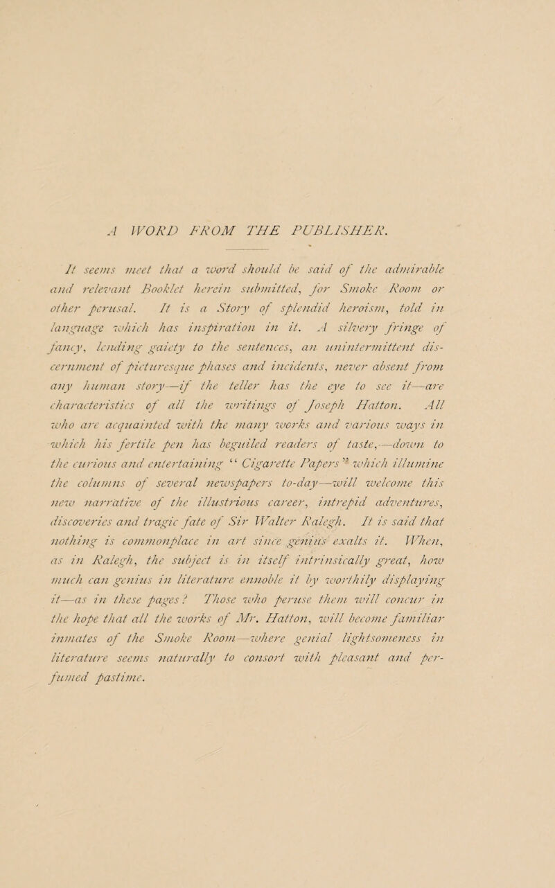 A WORD FROM THE PUBLISHER. It seems meet that a word should be said of the admirable and relevant Booklet herein submitted, for Smoke Room or other perusal. It is a Story of splendid heroism, told in language which has inspiration in it. A silvery fringe of fancy, lending gaiety to the sentences, an unintermittent dis¬ cernment of picturesque phases and incidents, never absent, from any human story—if the teller has the eye to see it—are characteristics of all the writings of Joseph Hatton. All -who are acquainted with the many works and various ways in which his fertile pen has beguiled readers of taste,—down to the curious and entertaining “ Cigarette Papers'* which illumine the columns of several newspapers to-day—will welcome this new narrative of the illustrious career, intrepid adventures, discoveries and tragic fate of Sir Walter Ralegh. It is said that nothing is commonplace in art since genius exalts it. When, as in Ralegh, the subject is in itself intrinsically great, how much can genius in literature ennoble it by worthily displaying it—as in these pages l Those who peruse them will concur in the hope that all the zvorks of Mr, Hatton, will become familiar inmates of the Smoke Room—zvhere genial lightsomeness in literature seems naturally to consort with pleasant and per¬ fumed pastime.