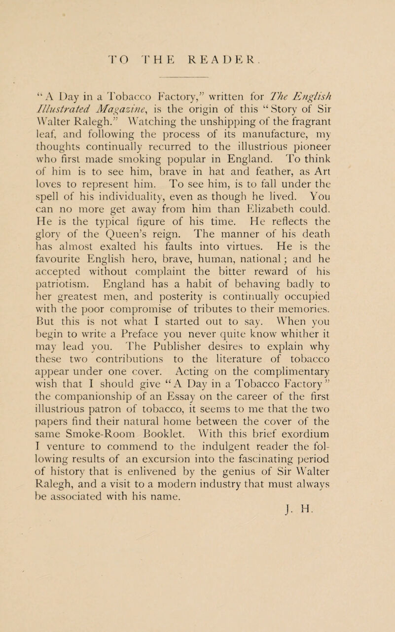 TO THE REA DER . u A Day in a Tobacco Factory,” written for The English Illustrated Magazine, is the origin of this “ Story of Sir Walter Ralegh.” Watching the unshipping of the fragrant leaf, and following the process of its manufacture, my thoughts continually recurred to the illustrious pioneer who first made smoking popular in England. To think of him is to see him, brave in hat and feather, as Art loves to represent him. To see him, is to fall under the spell of his individuality, even as though he lived. You can no more get away from him than Elizabeth could. He is the typical figure of his time. He reflects the glory of the Queen’s reign. The manner of his death has almost exalted his faults into virtues. He is the favourite English hero, brave, human, national; and he accepted without complaint the bitter reward of his patriotism. England has a habit of behaving badly to her greatest men, and posterity is continually occupied with the poor compromise of tributes to their memories. But this is not what I started out to say. When you begin to write a Preface you never quite know whither it may lead you. The Publisher desires to explain why these two contributions to the literature of tobacco appear under one cover. Acting on the complimentary wish that I should give “A Day in a Tobacco Factory” the companionship of an Essay on the career of the first illustrious patron of tobacco, it seems to me that the two papers find their natural home between the cover of the same Smoke-Room Booklet. With this brief exordium T venture to commend to the indulgent reader the fol- lowing results of an excursion into the fascinating period of history that is enlivened by the genius of Sir Walter Ralegh, and a visit to a modern industry that must always be associated with his name. j. H.