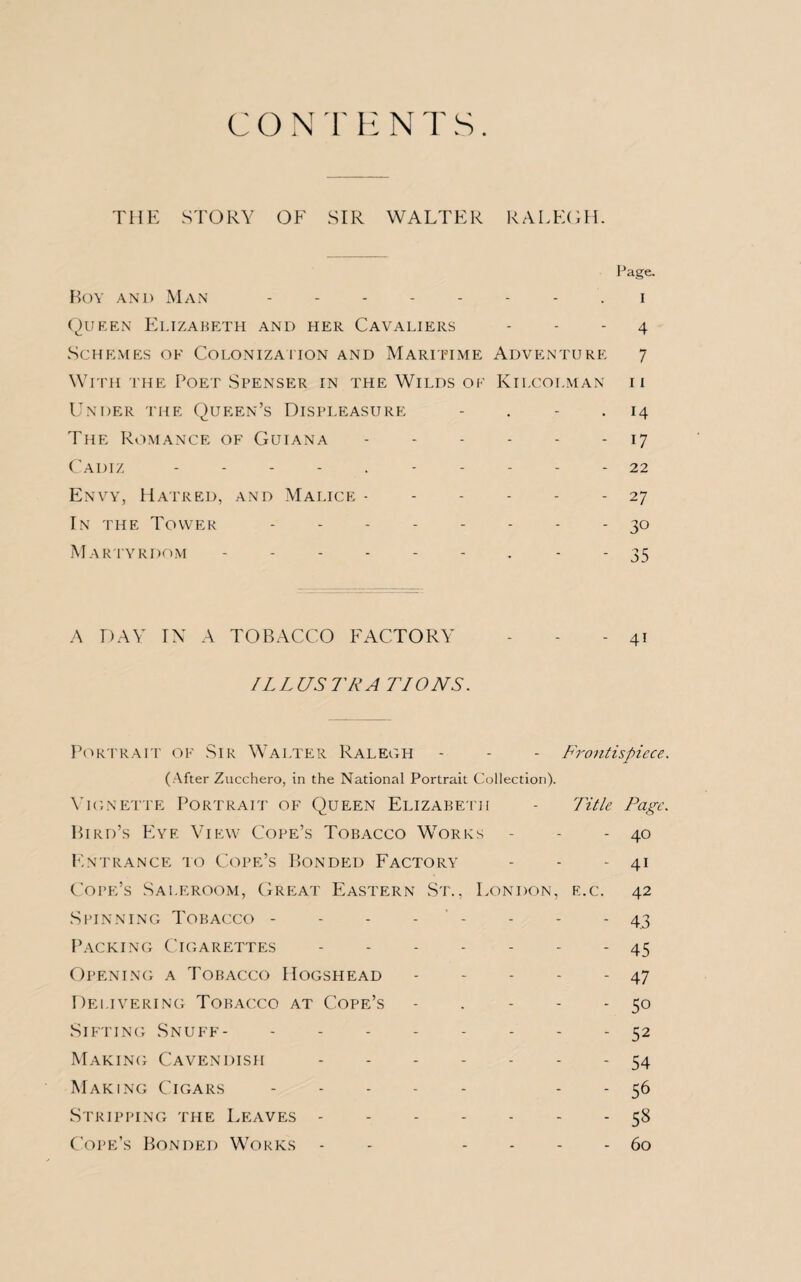 THE STORY OF SIR WALTER RALEGH. Page. Boy and Man. i Queen Elizabeth and her Cavaliers - - - 4 Schemes of Colonization and Maritime Adventure 7 With the Poet Spenser in the Wilds of Kii.colman ii Under the Queen’s Displeasure - . - 14 The Romance of Guiana.17 Cadiz 22 Envy, Hatred, and Malice.27 In the Tower -------- 30 Martyrdom --------- 35 A DAY IN A TOBACCO FACTORY - - - 41 ILLUSTRA TIONS. Portrait of Sir Walter Ralegh - - - Frontispiece. (After Zucchero, in the National Portrait Collection). Yignette Portrait of Queen Elizabeth - Title Page. Bird’s Eye View Cope’s Tobacco Works - - - 40 Entrance to Cope’s Bonded Factory - - - 41 Cope’s Saleroom, Great Eastern St., London, e.c. 42 Spinning Tobacco - - - - - - - 43 Packing Cigarettes.45 Opening a Tobacco Hogshead.47 Delivering Tobacco at Cope’s - . - - - 50 Sifting Snuff.52 Making Cavendish.54 Making Cigars. - - 56 Stripping the Leaves.58 Cope’s Bonded Works - - - - - - 60