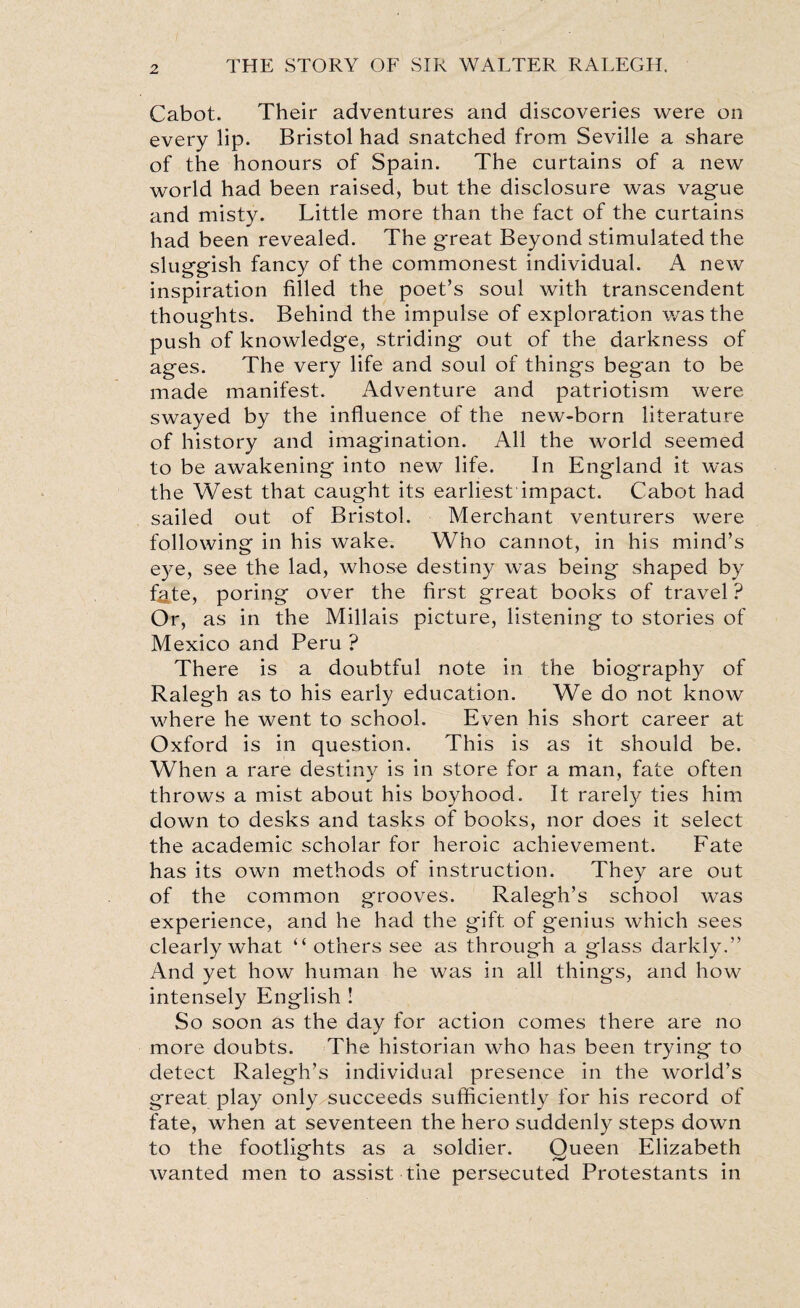 Cabot. Their adventures and discoveries were on every lip. Bristol had snatched from Seville a share of the honours of Spain. The curtains of a new world had been raised, but the disclosure was vague and misty. Little more than the fact of the curtains had been revealed. The great Beyond stimulated the sluggish fancy of the commonest individual. A new inspiration filled the poet’s soul with transcendent thoughts. Behind the impulse of exploration was the push of knowledge, striding out of the darkness of ages. The very life and soul of things began to be made manifest. Adventure and patriotism were swayed by the influence of the new-born literature of history and imagination. All the world seemed to be awakening into new life. In England it was the West that caught its earliest impact. Cabot had sailed out of Bristol. Merchant venturers were following in his wake. Who cannot, in his mind’s eye, see the lad, whose destiny was being shaped by f^te, poring over the first great books of travel ? Or, as in the Millais picture, listening to stories of Mexico and Peru ? There is a doubtful note in the biography of Ralegh as to his early education. We do not know where he went to school. Even his short career at Oxford is in question. This is as it should be. When a rare destiny is in store for a man, fate often throws a mist about his boyhood. It rarely ties him down to desks and tasks of books, nor does it select the academic scholar for heroic achievement. Fate has its own methods of instruction. They are out of the common grooves. Ralegh’s school was experience, and he had the gift of genius which sees clearly what “ others see as through a glass darkly.” And yet how human he was in all things, and how intensely English ! So soon as the day for action comes there are no more doubts. The historian who has been trying to detect Ralegh’s individual presence in the world’s great play only succeeds sufficiently for his record of fate, when at seventeen the hero suddenly steps down to the footlights as a soldier. Queen Elizabeth wanted men to assist the persecuted Protestants in