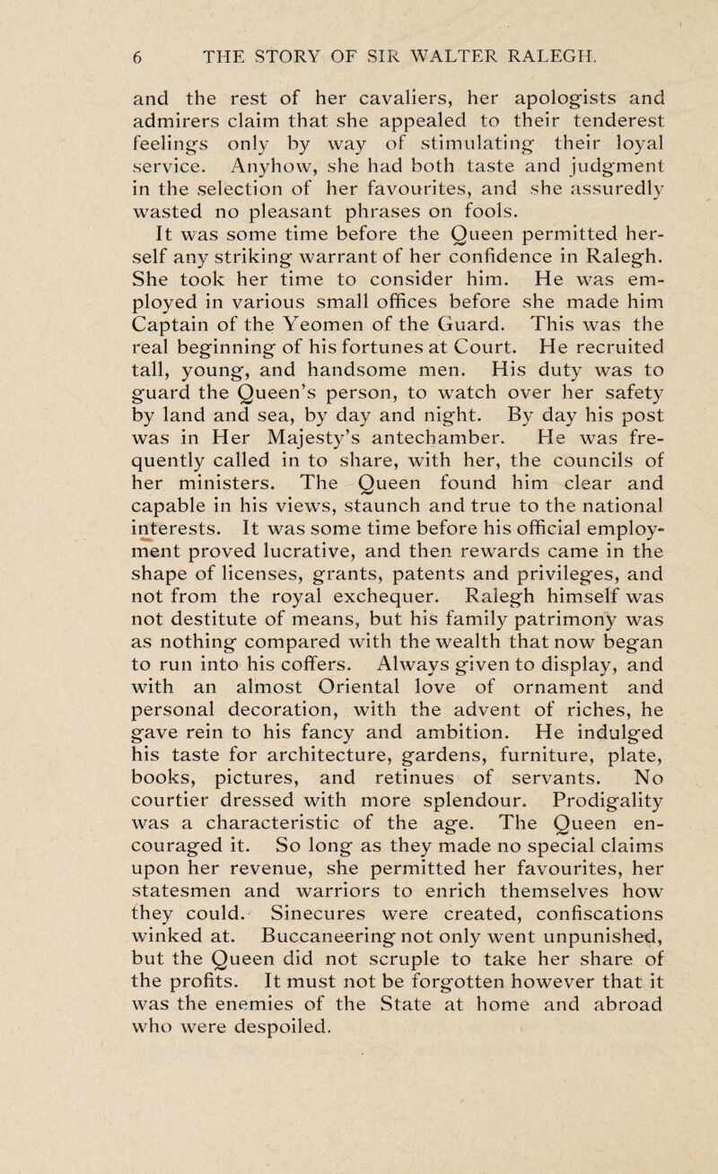 and the rest of her cavaliers, her apologists and admirers claim that she appealed to their tenderest feelings only by way of stimulating their loyal service. Anyhow, she had both taste and judgment in the selection of her favourites, and she assuredly wasted no pleasant phrases on fools. It was some time before the Queen permitted her¬ self any striking warrant of her confidence in Ralegh. She took her time to consider him. He was em¬ ployed in various small offices before she made him Captain of the Yeomen of the Guard. This was the real beginning of his fortunes at Court. He recruited tall, young, and handsome men. His duty was to guard the Queen’s person, to wratch over her safety by land and sea, by day and night. By day his post was in Her Majesty’s antechamber. He was fre¬ quently called in to share, wfith her, the councils of her ministers. The Queen found him clear and capable in his view7s, staunch and true to the national interests. It was some time before his official employ¬ ment proved lucrative, and then rewards came in the shape of licenses, grants, patents and privileges, and not from the royal exchequer. Ralegh himself w7as not destitute of means, but his family patrimony was as nothing compared with the wealth that now began to run into his coffers. Always given to display, and with an almost Oriental love of ornament and personal decoration, with the advent of riches, he gave rein to his fancy and ambition. He indulged his taste for architecture, gardens, furniture, plate, books, pictures, and retinues of servants. No courtier dressed with more splendour. Prodigality was a characteristic of the age. The Queen en¬ couraged it. So long as they made no special claims upon her revenue, she permitted her favourites, her statesmen and warriors to enrich themselves how they could. Sinecures were created, confiscations winked at. Buccaneering not only went unpunished, but the Queen did not scruple to take her share of the profits. It must not be forgotten however that it was the enemies of the State at home and abroad who were despoiled.