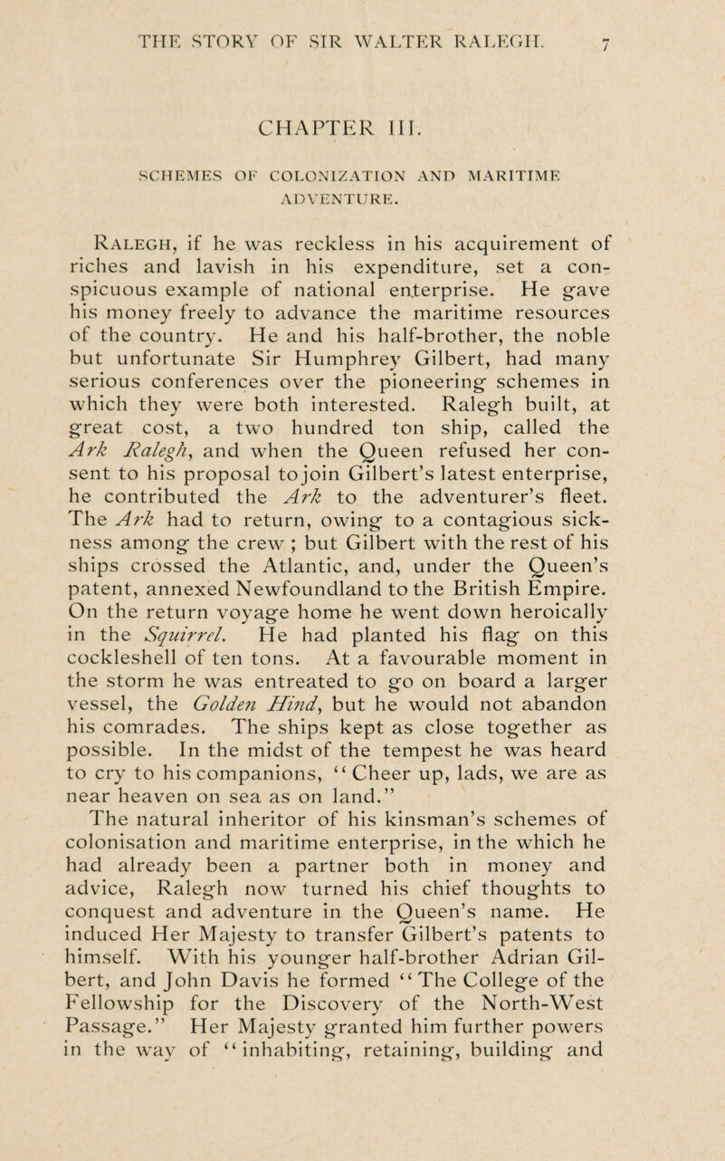 / CHAPTER III. SCHEMES OF COLONIZATION AND MARITIME ADVENTURE. Ralegh, if he was reckless in his acquirement of riches and lavish in his expenditure, set a con¬ spicuous example of national enterprise. He gave his money freely to advance the maritime resources of the country. He and his half-brother, the noble but unfortunate Sir Humphrey Gilbert, had many serious conferences over the pioneering schemes in which they were both interested. Ralegh built, at great cost, a two hundred ton ship, called the Ark Ralegh, and when the Queen refused her con¬ sent to his proposal tojoin Gilbert’s latest enterprise, he contributed the Ark to the adventurer’s fleet. The Ark had to return, owing to a contagious sick¬ ness among the crew ; but Gilbert with the rest of his ships crossed the Atlantic, and, under the Queen’s patent, annexed Newfoundland to the British Empire. On the return voyage home he went down heroically in the Squirrel. He had planted his flag on this cockleshell of ten tons. At a favourable moment in the storm he was entreated to go on board a larger vessel, the Golden Hind, but he would not abandon his comrades. The ships kept as close together as possible. In the midst of the tempest he was heard to cry to his companions, “ Cheer up, lads, we are as near heaven on sea as on land.” The natural inheritor of his kinsman’s schemes of colonisation and maritime enterprise, in the which he had already been a partner both in money and advice, Ralegh now turned his chief thoughts to conquest and adventure in the Queen’s name. He induced Her Majesty to transfer Gilbert’s patents to himself. With his younger half-brother Adrian Gil¬ bert, and John Davis he formed “The College of the Fellowship for the Discovery of the North-West Passage.” Her Majesty granted him further powers in the way of “inhabiting, retaining, building and