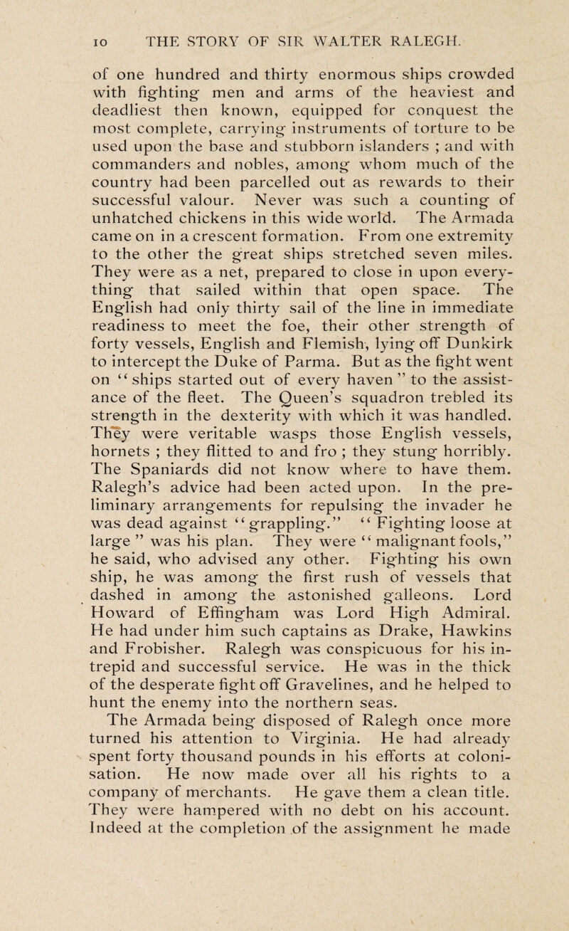 of one hundred and thirty enormous ships crowded with fighting- men and arms of the heaviest and deadliest then known, equipped for conquest the most complete, carrying instruments of torture to be used upon the base and stubborn islanders ; and with commanders and nobles, among whom much of the country had been parcelled out as rewards to their successful valour. Never was such a counting of unhatched chickens in this wide world. The Armada came on in a crescent formation. From one extremity to the other the great ships stretched seven miles. They were as a net, prepared to close in upon every¬ thing that sailed within that open space. The English had only thirty sail of the line in immediate readiness to meet the foe, their other strength of forty vessels, English and Flemish, lying off Dunkirk to intercept the Duke of Parma. But as the fight went on “ships started out of every haven” to the assist¬ ance of the fleet. The Queen’s squadron trebled its strength in the dexterity with which it was handled. They were veritable wasps those English vessels, hornets ; they flitted to and fro ; they stung horribly. The Spaniards did not know where to have them. Ralegh’s advice had been acted upon. In the pre¬ liminary arrangements for repulsing the invader he was dead against “grappling.” “ Fighting loose at large ” was his plan. They were “ malignant fools,” he said, who advised any other. Fighting his own ship, he was among the first rush of vessels that dashed in among the astonished galleons. Lord Howard of Effingham was Lord High Admiral. He had under him such captains as Drake, Hawkins and Frobisher. Ralegh was conspicuous for his in¬ trepid and successful service. He was in the thick of the desperate fight off Gravelines, and he helped to hunt the enemy into the northern seas. The Armada being disposed of Ralegh once more turned his attention to Virginia. He had already spent forty thousand pounds in his efforts at coloni¬ sation. He now made over all his rights to a company of merchants. He gave them a clean title. They were hampered with no debt on his account. Indeed at the completion of the assignment he made