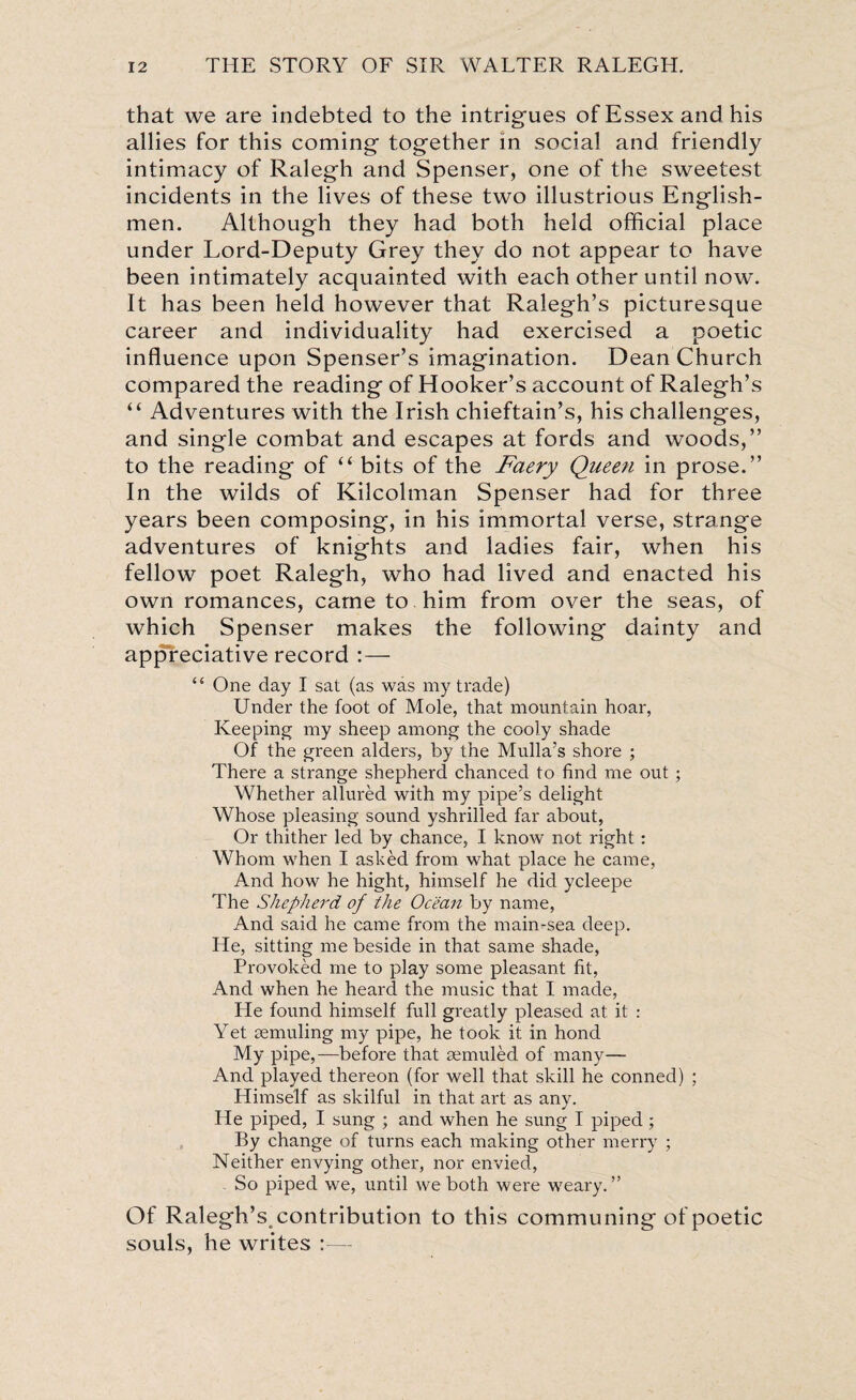 that we are indebted to the intrigues of Essex and his allies for this coming together in social and friendly intimacy of Ralegh and Spenser, one of the sweetest incidents in the lives of these two illustrious English¬ men. Although they had both held official place under Lord-Deputy Grey they do not appear to have been intimately acquainted with each other until now. It has been held however that Ralegh’s picturesque career and individuality had exercised a poetic influence upon Spenser’s imagination. Dean Church compared the reading of Hooker’s account of Ralegh’s “ Adventures with the Irish chieftain’s, his challenges, and single combat and escapes at fords and woods,” to the reading of “ bits of the Faery Queen in prose.” In the wilds of Kilcolman Spenser had for three years been composing, in his immortal verse, strange adventures of knights and ladies fair, when his fellow poet Ralegh, who had lived and enacted his own romances, came to him from over the seas, of which Spenser makes the following dainty and appreciative record :— <£ One day I sat (as was my trade) Under the foot of Mole, that mountain hoar, Keeping my sheep among the cooly shade Of the green alders, by the Mulla’s shore ; There a strange shepherd chanced to find me out ; Whether allured with my pipe’s delight Whose pleasing sound yshrilled far about, Or thither led by chance, I know not right: Whom when I asked from what place he came, And how he hight, himself he did ycleepe The Shepherd of the Ocean by name, And said he came from the main-sea deep. He, sitting me beside in that same shade, Provoked me to play some pleasant fit, And when he heard the music that I made, He found himself full greatly pleased at it : Yet remuling my pipe, he took it in hond My pipe,—before that remuled of many— And played thereon (for well that skill he conned) ; Himself as skilful in that art as any. He piped, I sung ; and when he sung I piped; By change of turns each making other merry ; Neither envying other, nor envied, So piped we, until we both were weary.” Of Ralegh’s, contribution to this communing of poetic souls, he writes :—