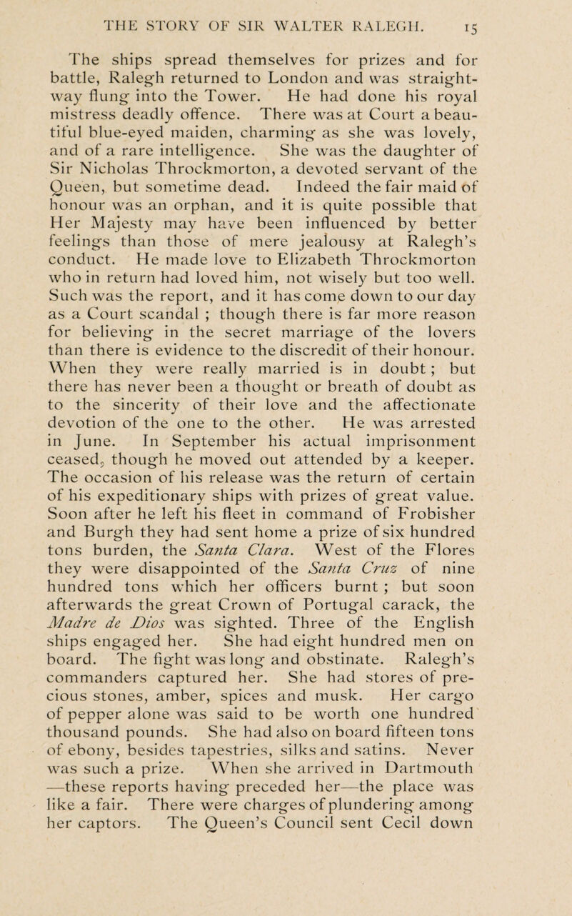 The ships spread themselves for prizes and for battle, Ralegh returned to London and was straight¬ way flung into the Tower. He had done his royal mistress deadly offence. There was at Court a beau¬ tiful blue-eyed maiden, charming as she was lovely, and of a rare intelligence. She was the daughter of Sir Nicholas Throckmorton, a devoted servant of the Queen, but sometime dead. Indeed the fair maid of honour was an orphan, and it is quite possible that Her Majesty may have been influenced by better feelings than those of mere jealousy at Ralegh’s conduct. He made love to Elizabeth Throckmorton who in return had loved him, not wisely but too well. Such was the report, and it has come down to our day as a Court scandal ; though there is far more reason for believing in the secret marriage of the lovers than there is evidence to the discredit of their honour. When they were really married is in doubt; but there has never been a thought or breath of doubt as to the sincerity of their love and the affectionate devotion of the one to the other. He was arrested in June. In September his actual imprisonment ceased, though he moved out attended by a keeper. The occasion of his release was the return of certain of his expeditionary ships with prizes of great value. Soon after he left his fleet in command of Frobisher and Burgh they had sent home a prize of six hundred tons burden, the Santa Clara. West of the Flores they were disappointed of the Santa Cruz of nine hundred tons which her officers burnt ; but soon afterwards the great Crown of Portugal carack, the Madre de Dios was sighted. Three of the English ships engaged her. She had eight hundred men on board. The fight was long and obstinate. Ralegh’s commanders captured her. She had stores of pre¬ cious stones, amber, spices and musk. Her cargo of pepper alone was said to be worth one hundred thousand pounds. She had also on board fifteen tons of ebony, besides tapestries, silks and satins. Never was such a prize. When she arrived in Dartmouth —these reports having preceded her—the place was like a fair. There were charges of plundering among her captors. The Queen’s Council sent Cecil down