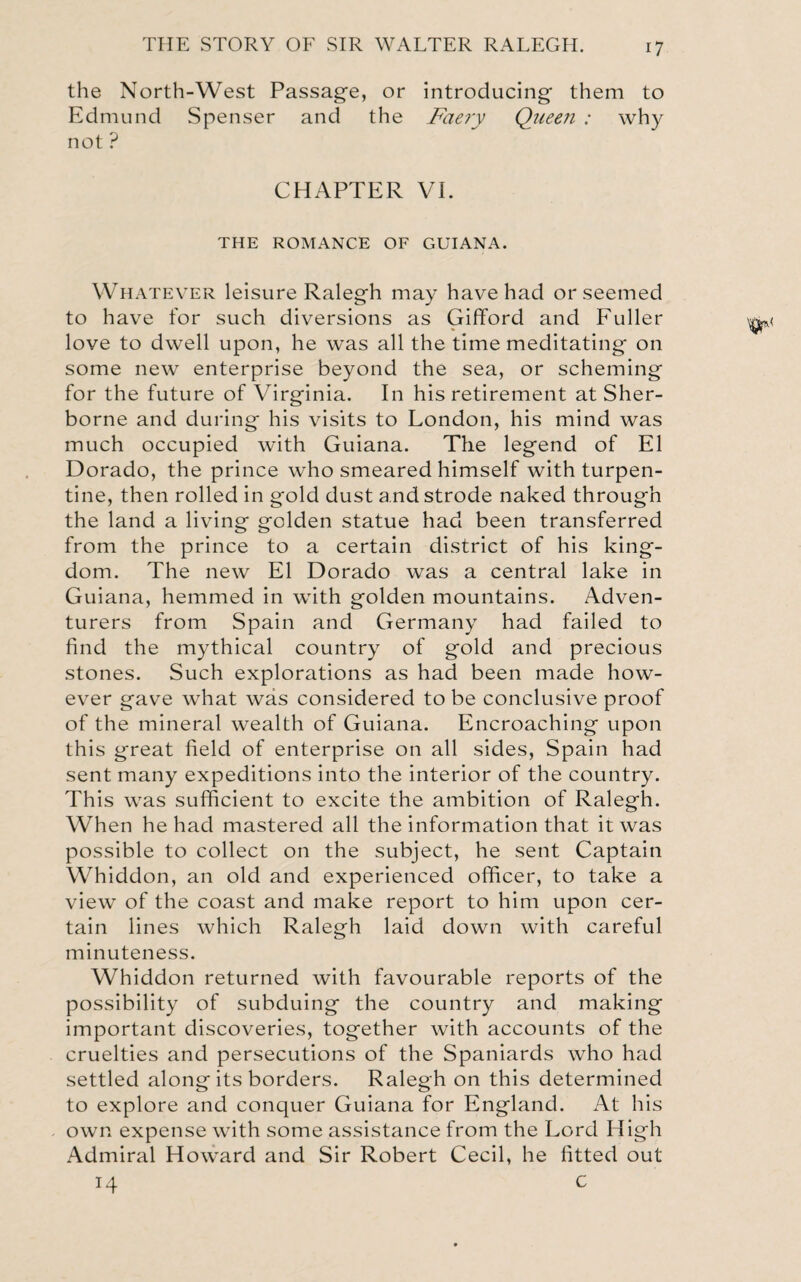 the North-West Passage, or Edmund Spenser and the not ? introducing them to Faery Queen : why CHAPTER VI. THE ROMANCE OF GUIANA. Whatever leisure Ralegh may have had or seemed to have for such diversions as Gifford and Fuller love to dwell upon, he was all the time meditating on some new enterprise beyond the sea, or scheming for the future of Virginia. In his retirement at Sher¬ borne and during his visits to London, his mind was much occupied with Guiana. The legend of El Dorado, the prince who smeared himself with turpen¬ tine, then rolled in gold dust a nd strode naked through the land a living golden statue had been transferred from the prince to a certain district of his king¬ dom. The new El Dorado was a central lake in Guiana, hemmed in with golden mountains. Adven¬ turers from Spain and Germany had failed to find the mythical country of gold and precious stones. Such explorations as had been made how¬ ever gave what was considered to be conclusive proof of the mineral wealth of Guiana. Encroaching upon this great field of enterprise on all sides, Spain had sent many expeditions into the interior of the country. This was sufficient to excite the ambition of Ralegh. When he had mastered all the information that it was possible to collect on the subject, he sent Captain Whiddon, an old and experienced officer, to take a view of the coast and make report to him upon cer¬ tain lines which Ralegh laid down with careful minuteness. Whiddon returned with favourable reports of the possibility of subduing the country and making important discoveries, together with accounts of the cruelties and persecutions of the Spaniards who had settled along its borders. Ralegh on this determined to explore and conquer Guiana for England. At his own expense with some assistance from the Lord High Admiral Howard and Sir Robert Cecil, he fitted out 14 c
