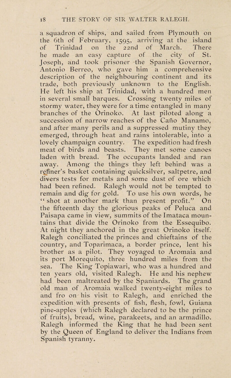 a squadron of ships, and sailed from Plymouth on the 6th of February, 1595, arriving at the island of Trinidad on the 22nd of March. There he made an easy capture of the city of St. Joseph, and took prisoner the Spanish Governor, Antonio Berreo, who gave him a comprehensive description of the neighbouring continent and its trade, both previously unknown to the English. He left his ship at Trinidad, with a hundred men in several small barques. Crossing twenty miles of stormy water, they were for a time entangled in many branches of the Orinoko. At last piloted along a succession of narrow reaches of the Cano Manamo, and after many perils and a suppressed mutiny they emerged, through heat and rains intolerable, into a lovely champaign country. The expedition had fresh meat of birds and beasts. They met some canoes laden with bread. The occupants landed and ran away. Among the things they left behind was a refiner’s basket containing quicksilver, saltpetre, and divers tests for metals and some dust of ore which had been refined. Ralegh would not be tempted to remain and dig for gold. To use his own words, he “ shot at another mark than present profit.” On the fifteenth day the glorious peaks of Peluca and Paisapa came in view, summits of the Imataca moun¬ tains that divide the Orinoko from the Essequibo, At night they anchored in the great Orinoko itself. Ralegh conciliated the princes and chieftains of the country, and Toparimaca, a border prince, lent his brother as a pilot. They voyaged to Aromaia and its port Morequito, three hundred miles from the sea. The King Topiawari, who was a hundred and ten years old, visited Ralegh. He and his nephew had been maltreated by the Spaniards. The grand old man of Aromaia walked twenty-eight miles to and fro on his visit to Ralegh, and enriched the expedition with presents of fish, flesh, fowl, Guiana pine-apples (which Ralegh declared to be the prince of fruits), bread, wine, parakeets, and an armadillo. Ralegh informed the King that he had been sent by the Queen of England to deliver the. Indians from Spanish tyranny.