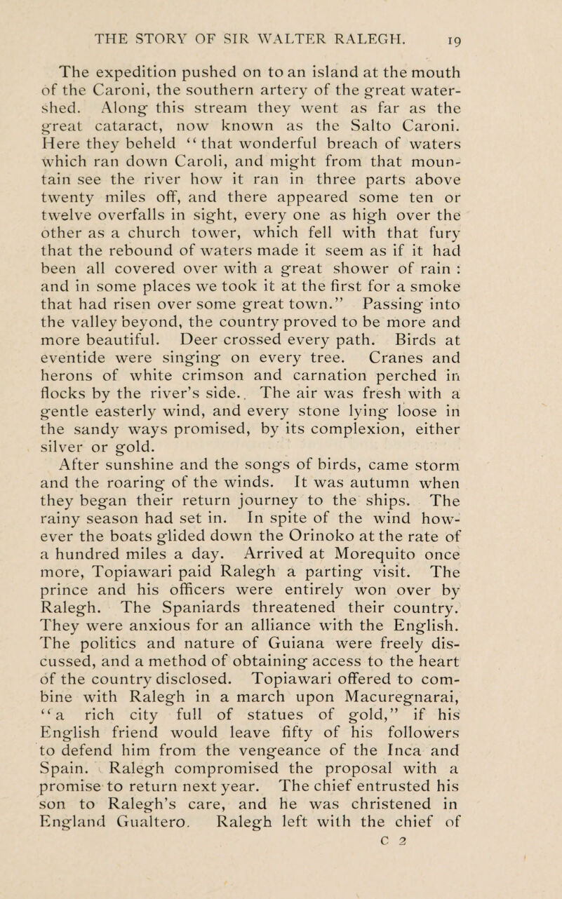 The expedition pushed on to an island at the mouth of the Caroni, the southern artery of the great water¬ shed. Along this stream they went as far as the great cataract, now known as the Salto Caroni. Here they beheld “that wonderful breach of waters which ran down Caroli, and might from that moun¬ tain see the river how it ran in three parts above twenty miles off, and there appeared some ten or twelve overfalls in sight, every one as high over the other as a church tower, which fell with that fury that the rebound of waters made it seem as if it had been all covered over with a great shower of rain : and in some places we took it at the first for a smoke that had risen over some great town.” Passing into the valley beyond, the country proved to be more and more beautiful. Deer crossed every path. Birds at eventide were singing on every tree. Cranes and herons of white crimson and carnation perched in flocks by the river’s side.. The air was fresh with a gentle easterly wind, and every stone lying loose in the sandy ways promised, by its complexion, either silver or gold. After sunshine and the songs of birds, came storm and the roaring of the winds. It was autumn when they began their return journey to the ships. The rainy season had set in. In spite of the wind how’- ever the boats glided down the Orinoko at the rate of a hundred miles a day. Arrived at Morequito once more, Topiawari paid Ralegh a parting visit. The prince and his officers were entirely won over by Ralegh. The Spaniards threatened their country. They were anxious for an alliance with the English. The politics and nature of Guiana were freely dis¬ cussed, and a method of obtaining access to the heart of the country disclosed. Topiawari offered to com¬ bine with Ralegh in a march upon Macuregnarai, “a rich city full of statues of gold,” if his English friend would leave fifty of his followers to defend him from the vengeance of the Inca and Spain. Ralegh compromised the proposal with a promise to return next year. The chief entrusted his son to Ralegh’s care, and he was christened in England Gualtero. Ralegh left with the chief of c 2