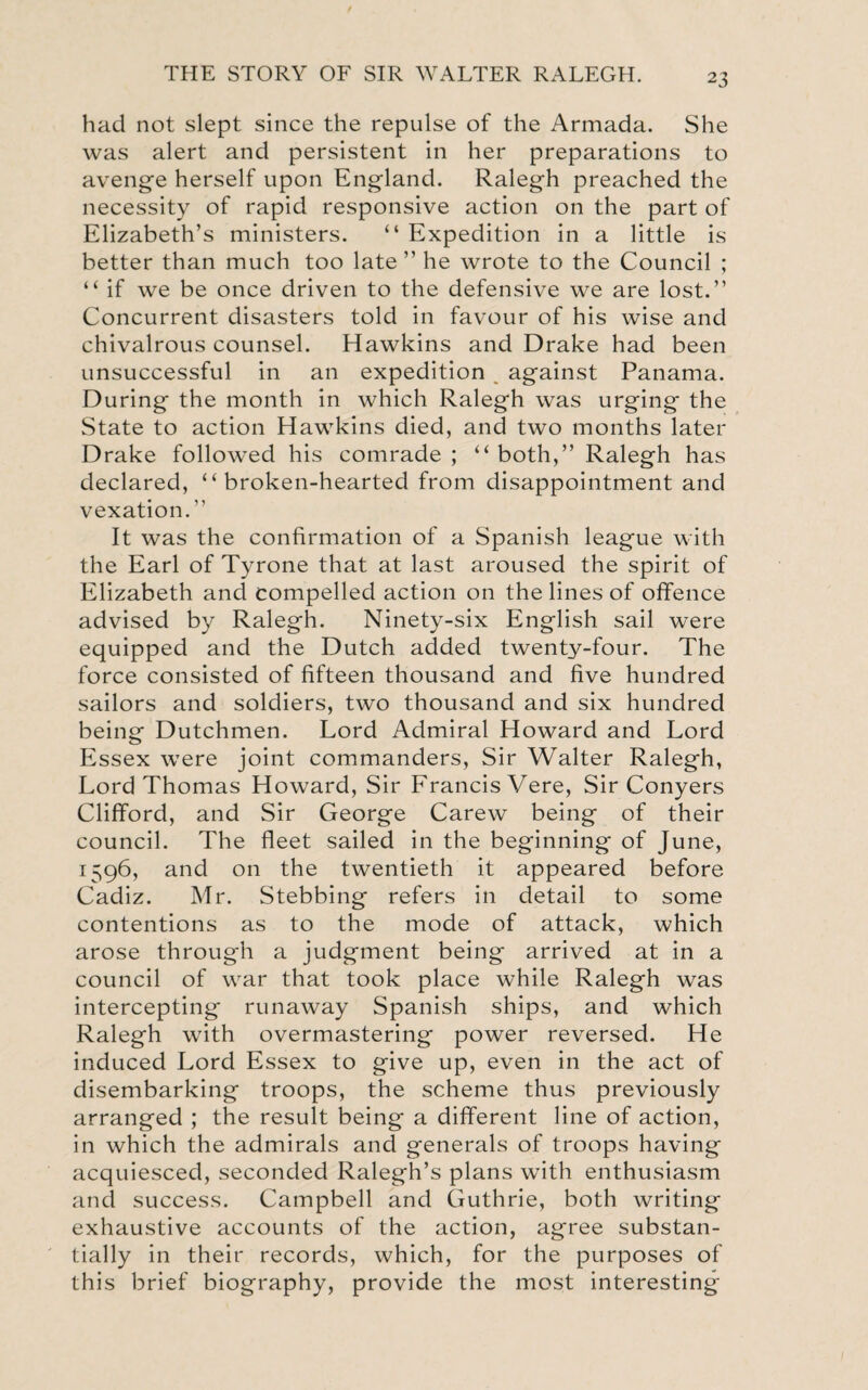 had not slept since the repulse of the Armada. She was alert and persistent in her preparations to avenge herself upon England. Ralegh preached the necessity of rapid responsive action on the part of Elizabeth’s ministers. “ Expedition in a little is better than much too late ” he wrote to the Council ; “ if we be once driven to the defensive we are lost.” Concurrent disasters told in favour of his wise and chivalrous counsel. Hawkins and Drake had been unsuccessful in an expedition against Panama. During the month in which Ralegh was urging the State to action Hawkins died, and two months later Drake followed his comrade; “both,” Ralegh has declared, “broken-hearted from disappointment and vexation.” It was the confirmation of a Spanish league with the Earl of Tyrone that at last aroused the spirit of Elizabeth and compelled action on the lines of offence advised by Ralegh. Ninety-six English sail were equipped and the Dutch added twenty-four. The force consisted of fifteen thousand and five hundred sailors and soldiers, two thousand and six hundred being Dutchmen. Lord Admiral Howard and Lord Essex were joint commanders, Sir Walter Ralegh, Lord Thomas Howard, Sir Francis Vere, Sir Conyers Clifford, and Sir George Carew being of their council. The fleet sailed in the beginning of June, 1596, and on the twentieth it appeared before Cadiz. Mr. Stebbing refers in detail to some contentions as to the mode of attack, which arose through a judgment being arrived at in a council of war that took place while Ralegh was intercepting runaway Spanish ships, and which Ralegh with overmastering power reversed. He induced Lord Essex to give up, even in the act of disembarking troops, the scheme thus previously arranged ; the result being a different line of action, in which the admirals and generals of troops having acquiesced, seconded Ralegh’s plans with enthusiasm and success. Campbell and Guthrie, both writing exhaustive accounts of the action, agree substan¬ tially in their records, which, for the purposes of this brief biography, provide the most interesting