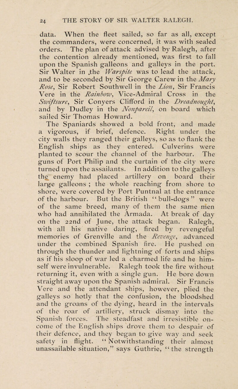 data. When the fleet sailed, so far as all, except the commanders, were concerned, it was with sealed orders. The plan of attack advised by Ralegh, after the contention already mentioned, was first to fall upon the Spanish galleons and galleys in the port. Sir Walter in yhe Warspite was to lead the attack, and to be seconded by Sir George Carew in the Mary Rose, Sir Robert Southwell in the Lion, Sir Francis Vere in the Rainbow, Vice-Admiral Cross in the Swiftsure, Sir Conyers Clifford in the Dreadnought, and by Dudley in the Nonpareil, on board which sailed Sir Thomas Howard. The Spaniards showed a bold front, and made a vigorous, if brief, defence. Right under the city walls they ranged their galleys, so as to flank the English ships as they entered. Culverins were planted to scour the channel of the harbour. The guns of Port Philip and the curtain of the city were turned upon the assailants. In addition to the galleys thje enemy had placed artillery on board their large galleons ; the whole reaching from shore to shore, were covered by Port Puntnal at the entrance of the harbour. But the British “bull-dogs” were of the same breed, many of them the same men who had annihilated the Armada. At break of day on the 22nd of June, the attack began. Ralegh, with all his native daring, fired by revengeful memories of Grenville and the Revenge, advanced under the combined Spanish fire. He pushed on through the thunder and lightning of forts and ships as if his sloop of war led a charmed life and he him¬ self were invulnerable. Ralegh took the fire without returning it, even with a single gun. He bore down straight away upon the Spanish admiral. Sir Francis Vere and the attendant ships, however, plied the galleys so hotly that the confusion, the bloodshed and the groans of the dying, heard in the intervals of the roar of artillery, struck dismay into the Spanish forces. The steadfast and irresistible on- come of the English ships drove them to despair of their defence, and they began to give way and seek safety in flight. “Notwithstanding their almost unassailable situation,” says Guthrie, “the strength