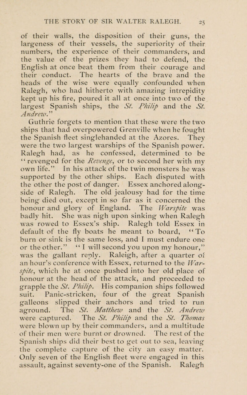 of their walls, the disposition of their guns, the largeness of their vessels, the superiority of their numbers, the experience of their commanders, and the value of the prizes they had to defend, the English at once beat them from their courage and their conduct. The hearts of the brave and the heads of the wise were equally confounded when Ralegh, who had hitherto with amazing intrepidity kept up his fire, poured it all at once into two of the largest Spanish ships, the St. Philip and the St. AndrewP Guthrie forgets to mention that these were the two ships that had overpowered Grenville when he fought the Spanish fleet singlehanded at the Azores. They were the two largest warships of the Spanish power. Ralegh had, as he confessed, determined to be “ revenged for the Revenge, or to second her with my own life.” In his attack of the twin monsters he was supported by the other ships. Each disputed with the other the post of danger. Essex anchored along¬ side of Ralegh. The old jealousy had for the time being died out, except in so far as it concerned the honour and glory of England. The Warspite was badly hit. She was nigh upon sinking when Ralegh was rowed to Essex’s ship. Ralegh told Essex in default of the fly boats he meant to board, “To burn or sink is the same loss, and I must endure one or the other.” “ I will second you upon my honour,” was the gallant reply. Raleigh, after a quarter of an hour’s conference with Essex, returned to the War- spite, which he at once pushed into her old place of honour at the head of the attack, and proceeded to grapple the St. Philip. His companion ships followed suit. Panic-stricken, four of the great Spanish galleons slipped their anchors and tried to run aground. The St. Matthew and the St. Andrew were captured. The St. Philip and the St. Thonias were blown up by their commanders, and a multitude of their men were burnt or drowned. The rest of the Spanish ships did their best to get out to sea, leaving the complete capture of the city an easy matter. Only seven of the English fleet were engaged in this assault, against seventy-one of the Spanish. Ralegh