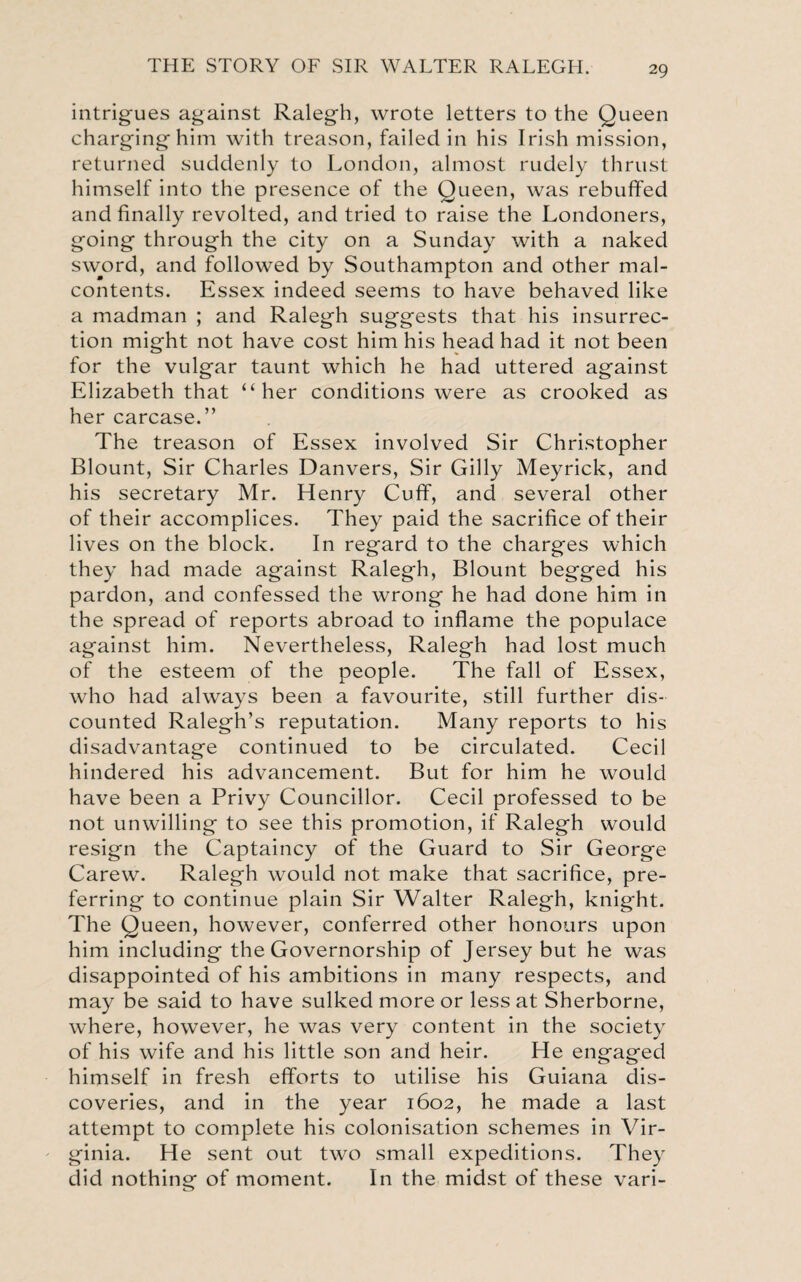 intrigues against Ralegh, wrote letters to the Queen charginghim with treason, failed in his Irish mission, returned suddenly to London, almost rudely thrust himself into the presence of the Queen, was rebuffed and finally revolted, and tried to raise the Londoners, going through the city on a Sunday with a naked sword, and followed by Southampton and other mal¬ contents. Essex indeed seems to have behaved like a madman ; and Ralegh suggests that his insurrec¬ tion might not have cost him his head had it not been for the vulgar taunt which he had uttered against Elizabeth that “her conditions were as crooked as her carcase.” The treason of Essex involved Sir Christopher Blount, Sir Charles Danvers, Sir Gilly Meyrick, and his secretary Mr. Henry Cuff, and several other of their accomplices. They paid the sacrifice of their lives on the block. In regard to the charges which they had made against Ralegh, Blount begged his pardon, and confessed the wrong he had done him in the spread of reports abroad to inflame the populace against him. Nevertheless, Ralegh had lost much of the esteem of the people. The fall of Essex, who had always been a favourite, still further dis¬ counted Ralegh’s reputation. Many reports to his disadvantage continued to be circulated. Cecil hindered his advancement. But for him he would have been a Privy Councillor. Cecil professed to be not unwilling to see this promotion, if Ralegh would resign the Captaincy of the Guard to Sir George Carew. Ralegh would not make that sacrifice, pre¬ ferring to continue plain Sir Walter Ralegh, knight. The Queen, however, conferred other honours upon him including the Governorship of Jersey but he was disappointed of his ambitions in many respects, and may be said to have sulked more or less at Sherborne, where, however, he was very content in the society of his wife and his little son and heir. He engaged himself in fresh efforts to utilise his Guiana dis¬ coveries, and in the year 1602, he made a last attempt to complete his colonisation schemes in Vir¬ ginia. He sent out two small expeditions. They did nothing of moment. In the midst of these vari-