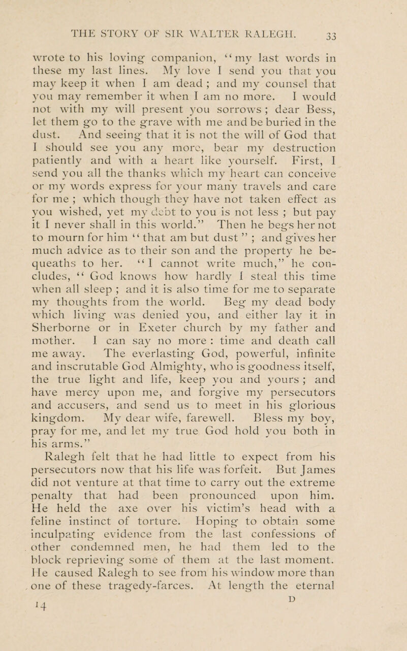 wrote to his loving- companion, “my last words in these my last lines. My love I send you that you may keep it when I am dead ; and my counsel that you may remember it when I am no more. I would not with my will present you sorrows ; dear Bess, let them go to the grave with me and be buried in the dust. And seeing that it is not the will of God that I should see you any more, bear my destruction patiently and with a heart like yourself. First, I send you all the thanks which my heart can conceive or my words express for your many travels and care for me ; which though they have not taken effect as you wished, yet my debt to you is not less ; but pay it I never shall in this world.” Then he begs her not to mourn for him “ that am but dust ” ; and gives her much advice as to their son and the property he be¬ queaths to her. “ I cannot write much,” he con¬ cludes, “ God knows how hardly I steal this time when all sleep ; and it is also time for me to separate my thoughts from the world. Beg my dead body which living was denied you, and either lay it in Sherborne or in Exeter church by my father and mother. I can say no more : time and death call me away. The everlasting God, powerful, infinite and inscrutable God Almighty, who is goodness itself, the true light and life, keep you and yours ; and have mercy upon me, and forgive my persecutors and accusers, and send us to meet in his glorious kingdom. My dear wife, farewell. Bless my boy, pray for me, and let my true God hold you both in his arms.” Ralegh felt that he had little to expect from his persecutors now that his life was forfeit. But James did not venture at that time to carry out the extreme penalty that had been pronounced upon him. He held the axe over his victim’s head with a feline instinct of torture. Hoping to obtain some inculpating evidence from the last confessions of other condemned men, he had them led to the block reprieving some of them at the last moment. He caused Ralegh to see from his window more than one of these tragedy-farces. At length the eternal