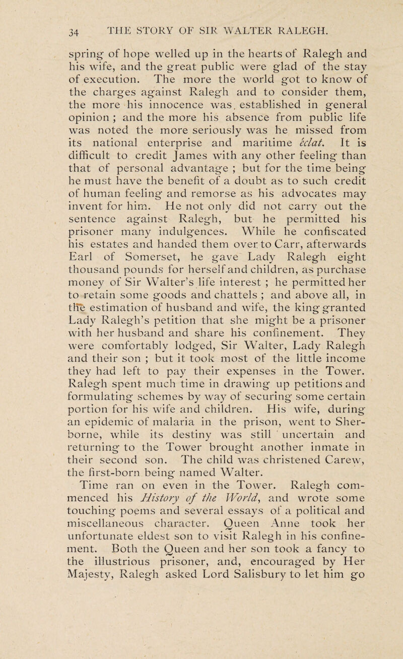 spring of hope welled up in the hearts of Ralegh and his wife, and the great public were glad of the stay of execution. The more the world got to know of the charges against Ralegh and to consider them, the more his innocence was, established in general opinion ; and the more his absence from public life was noted the more seriously was he missed from its national enterprise and maritime eclat. It is difficult to credit James with any other feeling than that of personal advantage ; but for the time being he must have the benefit of a doubt as to such credit of human feeling and remorse as his advocates may invent for him. He not only did not carry out the sentence against Ralegh, but he permitted his prisoner many indulgences. While he confiscated his estates and handed them over to Carr, afterwards Earl of Somerset, he gave Lady Ralegh eight thousand pounds for herself and children, as purchase money of Sir Walter’s life interest ; he permitted her to retain some goods and chattels ; and above all, in ttfe estimation of husband and wife, the king granted Lady Ralegh’s petition that she might be a prisoner with her husband and share his confinement. They were comfortably lodged, Sir Walter, Lady Ralegh and their son ; but it took most of the little income they had left to pay their expenses in the Tower. Ralegh spent much time in drawing up petitions and formulating schemes by way of securing some certain portion for his wife and children. His wife, during an epidemic of malaria in the prison, went to Sher¬ borne, while its destiny was still uncertain and returning to the Tower brought another inmate in their second son. The child was christened Carew, the first-born being named Walter. Time ran on even in the Tower. Ralegh com¬ menced his History of the World, and wrote some touching poems and several essays of a political and miscellaneous character. Queen Anne took her unfortunate eldest son to visit Ralegh in his confine¬ ment. Both the Queen and her son took a fancy to the illustrious prisoner, and, encouraged by Her Majesty, Ralegh asked Lord Salisbury to let him go