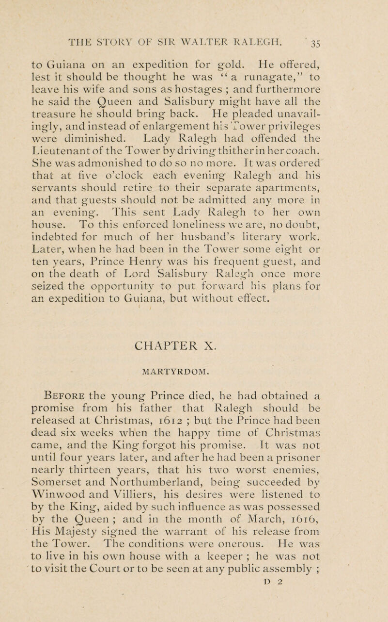 to Guiana on an expedition for gold. He offered, lest it should be thought he was “ a runagate,” to leave his wife and sons as hostages ; and furthermore he said the Queen and Salisbury might have all the treasure he should bring back. He pleaded unavail- ingly, and instead of enlargement his Tower privileges were diminished. Lady Ralegh had offended the Lieutenantof the Tower by drivingthitherin hercoach. She was admonished to do so no more. It was ordered that at five o’clock each evening Ralegh and his servants should retire to their separate apartments, and that guests should not be admitted any more in an evening. This sent Lady Ralegh to her own house. To this enforced loneliness we are, no doubt, indebted for much of her husband’s literary work. Later, when he had been in the Tower some eight or ten years, Prince Henry was his frequent guest, and on the death of Lord Salisbury Ralegh once more seized the opportunity to put forward his plans for an expedition to Guiana, but without effect. CHAPTER X. MARTYRDOM. Before the young Prince died, he had obtained a promise from his father that Ralegh should be released at Christmas, 1612 ; but the Prince had been dead six weeks when the happy time of Christmas came, and the King forgot his promise. It was not until four years later, and after he had been a prisoner nearly thirteen years, that his two worst enemies, Somerset and Northumberland, being succeeded by Winwood and Villiers, his desires were listened to by the King, aided by such influence as was possessed by the Queen ; and in the month of March, 1616, His Majesty signed the warrant of his release from the Tower. The conditions were onerous. He was to live in his own house with a keeper ; he was not to visit the Court or to be seen at any public assembly ; D 2